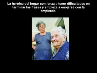 La heroína del hogar comienza a tener dificultades en terminar las frases y empieza a enojarse con la empleada. 