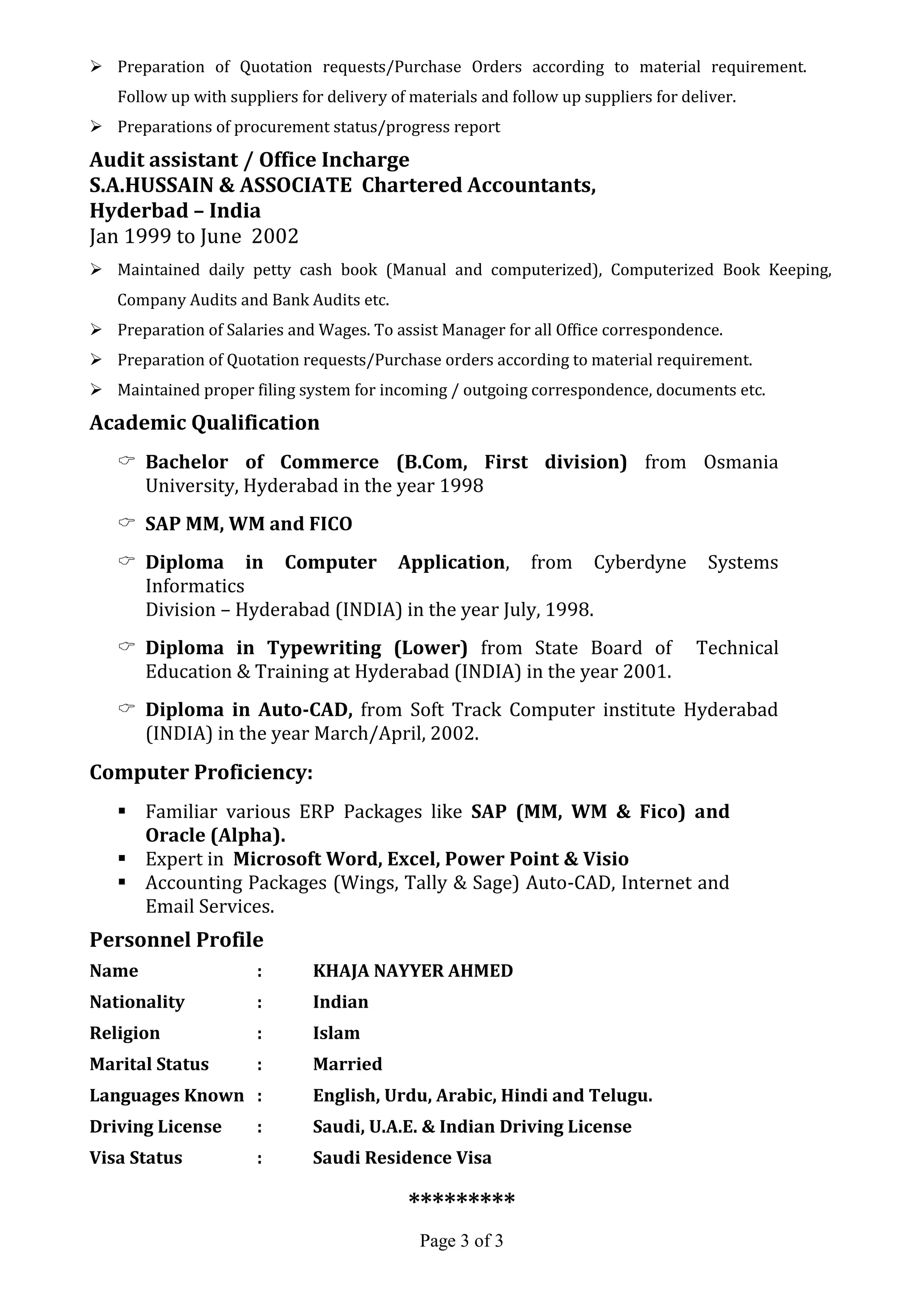 Page 3 of 3
 Preparation of Quotation requests/Purchase Orders according to material requirement.
Follow up with suppliers for delivery of materials and follow up suppliers for deliver.
 Preparations of procurement status/progress report
Audit assistant / Office Incharge
S.A.HUSSAIN & ASSOCIATE Chartered Accountants,
Hyderbad – India
Jan 1999 to June 2002
 Maintained daily petty cash book (Manual and computerized), Computerized Book Keeping,
Company Audits and Bank Audits etc.
 Preparation of Salaries and Wages. To assist Manager for all Office correspondence.
 Preparation of Quotation requests/Purchase orders according to material requirement.
 Maintained proper filing system for incoming / outgoing correspondence, documents etc.
Academic Qualification
 Bachelor of Commerce (B.Com, First division) from Osmania
University, Hyderabad in the year 1998
 SAP MM, WM and FICO
 Diploma in Computer Application, from Cyberdyne Systems
Informatics
Division – Hyderabad (INDIA) in the year July, 1998.
 Diploma in Typewriting (Lower) from State Board of Technical
Education & Training at Hyderabad (INDIA) in the year 2001.
 Diploma in Auto-CAD, from Soft Track Computer institute Hyderabad
(INDIA) in the year March/April, 2002.
Computer Proficiency:
 Familiar various ERP Packages like SAP (MM, WM & Fico) and
Oracle (Alpha).
 Expert in Microsoft Word, Excel, Power Point & Visio
 Accounting Packages (Wings, Tally & Sage) Auto-CAD, Internet and
Email Services.
Personnel Profile
Name : KHAJA NAYYER AHMED
Nationality : Indian
Religion : Islam
Marital Status : Married
Languages Known : English, Urdu, Arabic, Hindi and Telugu.
Driving License : Saudi, U.A.E. & Indian Driving License
Visa Status : Saudi Residence Visa
*********
 