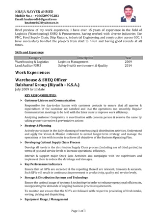 Page 1 of 3
KHAJA NAYYER AHMED
Mobile No. : - +966509795283
Email: knahmed63@gmail.com
knahmed63@yahoo.co.in
========================================================================
Brief preview of my work experience, I have over 15 years of experience in the field of
Logistics (Warehousing) SHEQ & Procurement, having worked with diverse industries like
FMC, Food Supply Chain, Ship Repairs, industrial Engineering and construction across GCC. I
have successfully handled the projects from start to finish and having good records at all
times.
Skills and Experience
Category Description Year
Warehousing & Logistics Logistics Management 2009
Lead Auditor FSMS Safety Health environment & Quality 2014
Work Experience:
Warehouse & SHEQ Officer
Balsharaf Group (Riyadh – K.S.A.)
July 2009 to till date
KEY RESPONSIBILITIES:
 Customer Liaison and Communication
Responsible for day-to-day liaison with customer contacts to ensure that all queries &
expectations of the customer are satisfied and that the operations run smoothly. Regular
Communication meetings to be held with the Sales team to improve work efficiency.
Analyzing customer Complaints in coordination with concern person & resolve the same by
taking proper corrective & preventative actions
 Strategy & Planning
Actively participate in the daily planning of warehousing & distribution activities. Understand
and apply the Vision & Mission statement to overall longer-term strategy, and manage the
operations in line with in order to achieve all objectives of the Business Operating Plan.
 Developing Optimal Supply Chain Process
Develop all levels in the distribution Supply Chain process (including use of third parties) in
terms of cost and service levels to increase operational efficiency.
Interact & support major Stock Loss Activities and campaigns with the supervisors and
implement them to reduce the shrinkage and damages.
 Key Performance Indicators
Ensure that all KPIs are exceeded & the reporting thereof are relevant, timeouts & accurate.
Such KPIs will result in continuous improvement in productivity, quality and service levels.
 Storage & Distribution Systems and Technology
Ensure the optimal usage of systems & technology in order to enhance operational efficiencies,
incorporating the demands of ongoing business process requirements.
To monitor and ensure that the SOP’s are followed with respect to processing of fresh intake,
sorting, picking and dispatching.
 Equipment Usage / Management
 