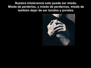 Nuestra intolerancia solo puede ser miedo. Miedo de perderlos, y miedo de perdernos, miedo de tambien dejar de ser lúcidos y joviales. 