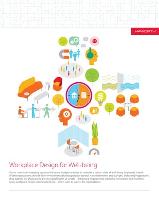 Workplace Design for Well-being
Today, there is an emerging opportunity to use workplace design to promote a holistic state of well-being for people at work.
When organizations provide work environments that support user control, natural elements and daylight, and changing postures,
they address the physical and psychological health of people—enhancing engagement, creativity, innovation, and retention.
Good workplace design fosters well-being—which leads to success for organizations.
17
 