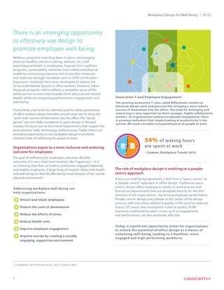 2
Workplace Design for Well-being / 10.15
There is an emerging opportunity
to effectively use design to
promote employee well-being
Wellness programs have long been in place, encouraging
physical (healthy choices in eating, exercise, etc.) and
psychological health in employees. Separate from wellness
programs, sustainability initiatives have addressed physical
health by minimizing exposure risks to harmful chemicals
and materials through standards such as LEED certification.
Ergonomic standards have been developed to reduce risk
of musculoskeletal injuries in office workers. However, these
disparate programs fail to address a complete sense of the
whole person at work that includes both physical and mental
health, while encompassing performance, engagement, and
well-being.
Productivity used to be the ultimate goal for earlier generations
of office workers whose mentality around work was to bring the
“work only”version of themselves into the office. The“whole
person”was not really considered in space design in the past;
instead, the focus was on functional requirements that support the
work persona: tasks, technology, and processes. Today, there is an
emerging opportunity to use workplace design to promote
a holistic state of well-being for people at work.
Organizations aspire to a more inclusive and enduring
outcome for employees
The goal of well-being for employees subsumes all other
outcomes. It is not a short term emotion, like“happiness,”—it is
an enduring state that can lead to productive, engaged, balanced,
and healthy employees. A large body of research shows that health
and well-being are directly affected by many features of the overall
physical environment.1
The role of workplace design is evolving to a people-
centric approach
A focus on well-being represents a shift from a “space-centric” to
a “people-centric” approach in office design. Traditional space-
centric design offers workspaces based on work process and
functional requirements that are designed directly for the best
interests of the organization—by driving employee performance.
People-centric design puts people at the center of the design
process, with outcomes related to quality of life (such as reduced
stress). Of course, the assumption is that as quality of life
improves, traditional business issues, such as engagement
and performance, are also positively affected.
1 Creighton, 2014; Parsons et al., 2012; Vischer, 2007.
Today, a significant opportunity exists for organizations
to unlock the potential of office design as a means of
enhancing well-being, leading to a healthier, more
engaged and high performing workforce.
Generation Y and Employee Engagement
The growing Generation Y (also called Millennials) workforce
famously blends work and personal life, bringing a more holistic
version of themselves into the office. The need for belonging and
connecting is very important to these younger, highly collaborative
workers. As organizations embrace employee engagement, there
is growing realization that simply looking at productivity is too
narrow. We need a broader conceptualization of people at work.
54% of waking hours
are spent at work
– Sodexo, Workplace Trends 2014
Addressing workplace well-being can
help organizations:
Attract and retain employees
Reduce the costs of absenteeism
Reduce the effects of stress
Reduce health costs
Improve employee engagement
Improve morale by creating a socially
engaging, supportive environment
 