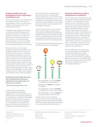 3
Workplace Design for Well-being / 10.15
Employee health issues and
disengagement have costly effects
on the bottom line
Chronic disease and stress-related illnesses
are rapidly increasing in the working-
age population.2
Stress is a known cause
of both mental health disorders and
cardiovascular diseases.
The World Health Organization predicts
by 2020 mental health disorders and
cardiovascular diseases will be the two
prime types of illnesses in workers.3
In
addition, it’s a widely known fact that
lack of exercise—in particular, long
periods of sitting—causes more deaths
from diabetes, heart disease, and other
inactivity-related diseases, than smoking.
Disease and stress, in turn, impact
organizations through absenteeism and
employee healthcare costs. The annual
absenteeism rate in the US is 3 percent
on average per employee in the private
sector, and 4 percent in the public sector.4
Full-time workers in the U.S. with chronic
health conditions miss an estimated 450
million additional days of work each year
compared with healthy workers—resulting
in an estimated cost of more than $153
billion in lost productivity annually.5
Stress
costs another $300 billion, chronic health
conditions over $1 trillion, and working in
“sick buildings” adds another $60 billion.6
Another aspect of well-being is
psychological health. Employee
engagement is constantly ranked as one
of the top five most important challenges
for organizations. Gallup’s 2014 poll shows
that less than one-third (32 percent) of
American employees were engaged in
2014.7
Worldwide, these figures don’t
present a promising picture either. For
example, China and Hong Kong have
alarmingly low rates of engagement (6
percent and 4 percent, respectively).
Gallup’s studies have shown that by far the
greatest losses of productivity occur when
employees are disengaged. Another study
found that happy employees are 87 percent
less likely to leave their organizations than
disengaged employees.8
Similar to absenteeism is “presenteeism”—
when workers display low productivity
and engagement despite being physically
healthy.9
According to a study by Foresight,
the cost of presenteeism to UK businesses
is approximately £1 billion per year, a cost
estimated at 1.3 times that of absenteeism.
Conversely, when health and well-being are
actively promoted in an organization:
•	The organization is seen as 2.5 times
more likely to be a best performer
•	Employees are 8 times more likely to
be engaged
•	The organization is seen as 3.5 times
more likely to be creative and innovative
•	The organization is seen as 4 times less
likely to lose talent in the next year10
Studies indicate, even in turbulent
economic times, organizations with high
engagement levels have outperformed the
total stock market index and posted higher
than average total shareholder returns.11
Employee well-being can offer a
strong return on investment
The economic case for investment in well-
being is clear. While initially organizations
are likely to incur additional costs, the
business case for investment is strong.
According to a recent Harvard Business
Review case study, Johnson & Johnson’s
leaders estimated that their wellness
programs had cumulatively saved the
company $250 million on healthcare costs
over the past decade.12
The commercial
real estate services firm CBRE states that
implementing wellness concepts from
the WELL Building Standard® in their Los
Angeles office required an investment of
only 1.73 percent—a small price to pay
for the return: improved engagement,
retention, and connection.
Further, Millennials, who comprise an
increasing proportion of the workforce
(50 percent by 2020) may actively
choose to work for organizations that
demonstrate commitment to well-being.
Without them, businesses will lose talent,
the work they produce and, in the case of
Millennials, a significant portion of
the available workforce.13
By 2020 mental health disorders
and cardiovascular diseases
will be the two prime types of
illnesses in workers.
– World Health Organization, 2010
2 Sodexo, 2014.
3 World Health Organization, 2010.
4 World Green Business Council, 2014.
5 Gallup, 2011.
6 Rex Miller, Mabel Casey, and Mark Konchar, 2014.
7 Adkins, 2014.
8 Renders, 2015.
9 Human Spaces, 2014.
10 J. Parsons, M. Powell, and V. Culpin, 2012.
11 Hewitt, 2011.
12 L. Berry, A. Mirabito, and W. Baun, 2010.
13 Zappile, 2015.
2.5x
8x
3.5x
4x
 