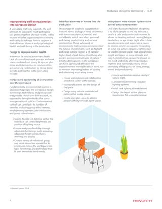 4
Workplace Design for Well-being / 10.15
Incorporating well-being concepts
into workplace design
A workplace that truly supports the well-
being of its occupants must go beyond
just protecting their physical health. In this
section we offer suggestions for achieving
well-being by taking a holistic approach
that addresses physical and psychological
health and well-being in the workplace.
Design to improve mental health
Numerous factors increase stress levels.
Lack of control over work process and work
space, enclosed and poorly lit spaces, plus
noise and interruptions in concentration
are some key contributors to stress. Some
ways to address this in the workplace
include:
Increase the availability of user control
over the workspace
Fundamentally, environmental control is
about giving people the workplace design,
furnishings, technology, and policy tools
that provide choice over how to work, as
opposed to being limited by the space
or organizational policies. Environmental
control can contribute to number of
benefits, including group effectiveness,
employee engagement, job satisfaction,
and group cohesiveness.
•	Specify flexible task lighting so that the
individual can control brightness and
position of lighting source.
•	Ensure workplace flexibility through
adjustable furnishings, such as seating,
adjustable height worksurfaces,
shelving, and display.
•	Create a variety of individual, group,
and social interaction spaces that let
employees choose the workspace size,
type, furnishings, and technology that
fit their immediate work needs.
Introduce elements of nature into the
workspace
The concept of biophilia suggests that
humans have a biological need to connect
with nature on physical, mental, and
social levels, which can affect personal
well-being, productivity, and societal
relationships. Those who work in
environments that incorporate elements of
the natural environment, such as daylight
and views outside, report a 15 percent
higher level of well-being than those who
work in environments devoid of nature.14
Simply adding plants in the workplace
can have a profound effect on the
improvement of mental health at work, not
to mention improving indoor air quality
and alleviating respiratory issues.
•	Ensure workstations and collaborative
areas have a view to the outside.
•	Incorporate plants into the design of
the space.
•	Design using natural materials and
patterns that evoke nature.
•	Create open plan areas to address
people’s affinity for wide, open spaces.
Incorporate more natural light into the
overall office environment
One of the fundamental roles of lighting
is to allow people to see and execute a
task in a safe and comfortable manner. It
allows for reading without causing fatigue,
headaches, or eye strain. Light affects how
people perceive and appreciate a space,
its interior, and its occupants. Depending
on what the activity requires, lighting can
be used to create spaces that appear more
bright and open, or more intimate and
cozy. Light also has a powerful impact on
the mind and body, affecting circadian
rhythms and hormonal activity, which
ultimately affect quality of sleep, energy,
mood, and productivity.
•	Ensure workstations receive plenty of
natural light.
•	Consider implementing circadian
lighting systems.
•	Install task lighting at workstations.
•	Design the layout so that glare on
monitors or flat screens is minimal.
14 Human Spaces, 2014.
 