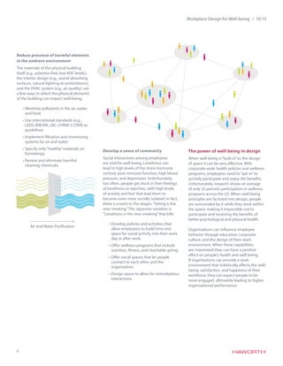 6
Workplace Design for Well-being / 10.15
Reduce presence of harmful elements
in the ambient environment
The materials of the physical building
itself (e.g., asbestos-free, low VOC levels),
the interior design (e.g., sound absorbing
surfaces, natural lighting at workstations),
and the HVAC system (e.g., air quality), are
a few ways in which the physical elements
of the building can impact well-being.
•	Minimize pollutants in the air, water,
and food.
•	Use international standards (e.g.,
LEED, BREAM, LBC, CHINA 3 STAR) as
guidelines.
•	Implement filtration and monitoring
systems for air and water.
•	Specify only“healthy”materials on
furnishings.
•	Review and eliminate harmful
cleaning chemicals.
Develop a sense of community
Social interactions among employees
are vital for well-being. Loneliness can
lead to high levels of the stress hormone
cortisol, poor immune function, high blood
pressure, and depression. Unfortunately,
too often, people get stuck in their feelings
of loneliness or rejection, with high levels
of anxiety and fear that lead them to
become even more socially isolated. In fact,
there is a twist to the slogan,“Sitting is the
new smoking.”The Japanese variation is
“Loneliness is the new smoking”that kills.
•	Develop policies and activities that
allow employees to build time and
space for social activity into their work
day or after work.
•	Offer wellness programs that include
nutrition, fitness, and charitable giving.
•	Offer social spaces that let people
connect to each other and the
organization.
•	Design space to allow for serendipitous
interactions.
The power of well-being in design
When well-being is“built in”to the design
of space it can be very effective. With
corporate-wide health policies and wellness
programs, employees need to“opt-in”to
actively participate and enjoy the benefits.
Unfortunately, research shows an average
of only 25 percent participation in wellness
programs across the US. When well-being
principles are factored into design, people
are surrounded by it while they work within
the space, making it impossible not to
participate and receiving the benefits of
better psychological and physical health.
Organizations can influence employee
behavior through education, corporate
culture, and the design of their work
environment. When these capabilities
are maximized they can have a positive
effect on people’s health and well-being.
If organizations can provide a work
environment that holistically affects the well-
being, satisfaction, and happiness of their
workforce, they can expect people to be
more engaged, ultimately leading to higher
organizational performance.
Air and Water Purification
 