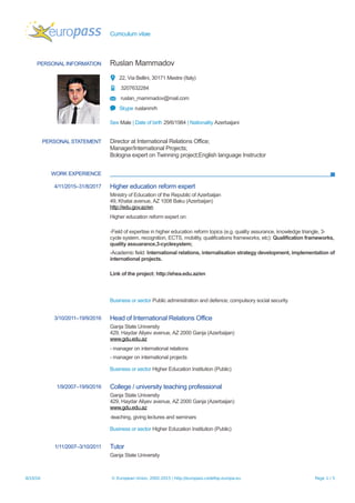 Curriculum vitae
PERSONAL INFORMATION Ruslan Mammadov
22, Via Bellini, 30171 Mestre (Italy)
3207632284
ruslan_mammadov@mail.com
Skype ruslanmrh
Sex Male | Date of birth 29/6/1984 | Nationality Azerbaijani
PERSONAL STATEMENT Director at International Relations Office;
Manager/International Projects;
Bologna expert on Twinning project;English language Instructor
WORK EXPERIENCE
4/11/2015–31/8/2017 Higher education reform expert
Ministry of Education of the Republic of Azerbaijan
49, Khatai avenue, AZ 1008 Baku (Azerbaijan)
http://edu.gov.az/en
Higher education reform expert on:
-Field of expertise in higher education reform topics (e.g. quality assurance, knowledge triangle, 3-
cycle system, recognition, ECTS, mobility, qualifications frameworks, etc): Qualification frameworks,
quality assuarance,3-cyclesystem;
-Academic field: International relations, internalisation strategy development, implementation of
international projects.
Link of the project: http://ehea.edu.az/en
Business or sector Public administration and defence; compulsory social security
3/10/2011–19/9/2016 Head of International Relations Office
Ganja State University
429, Haydar Aliyev avenue, AZ 2000 Ganja (Azerbaijan)
www.gdu.edu.az
- manager on international relations
- manager on international projects
Business or sector Higher Education Institution (Public)
1/9/2007–19/9/2016 College / university teaching professional
Ganja State University
429, Haydar Aliyev avenue, AZ 2000 Ganja (Azerbaijan)
www.gdu.edu.az
-teaching, giving lectures and seminars
Business or sector Higher Education Institution (Public)
1/11/2007–3/10/2011 Tutor
Ganja State University
8/10/16 © European Union, 2002-2015 | http://europass.cedefop.europa.eu Page 1 / 5
 