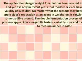 The apple cider vinegar weight loss diet has been around fo
   and yet it is only in recent years that modern science have
  validity of such diet. No matter what the reasons may be fo
 apple cider's reputation as an agent in weight loss is slowly
  some credible ground. The double fermentation process of
produce apple cider vinegar. Its taste is certainly sour and its
                             to medium amber in color.
 