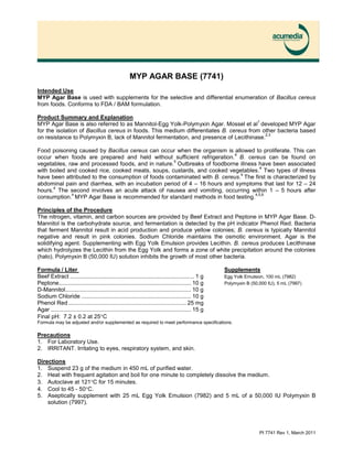 PI 7741 Rev 1, March 2011
MYP AGAR BASE (7741)
Intended Use
MYP Agar Base is used with supplements for the selective and differential enumeration of Bacillus cereus
from foods. Conforms to FDA / BAM formulation.
Product Summary and Explanation
MYP Agar Base is also referred to as Mannitol-Egg Yolk-Polymyxin Agar. Mossel et al
1
developed MYP Agar
for the isolation of Bacillus cereus in foods. This medium differentiates B. cereus from other bacteria based
on resistance to Polymyxin B, lack of Mannitol fermentation, and presence of Lecithinase.
2,3
Food poisoning caused by Bacillus cereus can occur when the organism is allowed to proliferate. This can
occur when foods are prepared and held without sufficient refrigeration.
4
B. cereus can be found on
vegetables, raw and processed foods, and in nature.
5
Outbreaks of foodborne illness have been associated
with boiled and cooked rice, cooked meats, soups, custards, and cooked vegetables.
4
Two types of illness
have been attributed to the consumption of foods contaminated with B. cereus.
4
The first is characterized by
abdominal pain and diarrhea, with an incubation period of 4 – 16 hours and symptoms that last for 12 – 24
hours.
4
The second involves an acute attack of nausea and vomiting, occurring within 1 – 5 hours after
consumption.
4
MYP Agar Base is recommended for standard methods in food testing.
4,5,6
Principles of the Procedure
The nitrogen, vitamin, and carbon sources are provided by Beef Extract and Peptone in MYP Agar Base. D-
Mannitol is the carbohydrate source, and fermentation is detected by the pH indicator Phenol Red. Bacteria
that ferment Mannitol result in acid production and produce yellow colonies; B. cereus is typically Mannitol
negative and result in pink colonies. Sodium Chloride maintains the osmotic environment. Agar is the
solidifying agent. Supplementing with Egg Yolk Emulsion provides Lecithin. B. cereus produces Lecithinase
which hydrolyzes the Lecithin from the Egg Yolk and forms a zone of white precipitation around the colonies
(halo). Polymyxin B (50,000 IU) solution inhibits the growth of most other bacteria.
Formula / Liter Supplements
Beef Extract .............................................................................. 1 g Egg Yolk Emulsion, 100 mL (7982)
Peptone................................................................................... 10 g Polymyxin B (50,000 IU), 5 mL (7997)
D-Mannitol............................................................................... 10 g
Sodium Chloride ..................................................................... 10 g
Phenol Red .......................................................................... 25 mg
Agar ........................................................................................ 15 g
Final pH: 7.2 ± 0.2 at 25C
Formula may be adjusted and/or supplemented as required to meet performance specifications.
Precautions
1. For Laboratory Use.
2. IRRITANT. Irritating to eyes, respiratory system, and skin.
Directions
1. Suspend 23 g of the medium in 450 mL of purified water.
2. Heat with frequent agitation and boil for one minute to completely dissolve the medium.
3. Autoclave at 121C for 15 minutes.
4. Cool to 45 - 50C.
5. Aseptically supplement with 25 mL Egg Yolk Emulsion (7982) and 5 mL of a 50,000 IU Polymyxin B
solution (7997).
 