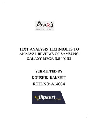 1
TEXT ANALYSIS TECHNIQUES TO
ANALYZE REVIEWS OF SAMSUNG
GALAXY MEGA 5.8 I9152
SUBMITTED BY
KOUSHIK RAKSHIT
ROLL NO:-A14034
 
