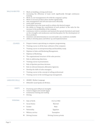 Page 3 
SKILLS & ABILITIES 
 Work on building a strong work team 
 increasing the efficiency of team work significantly through continuous training 
 Work on cost management to fit with the company's policy 
 Work to increase product share market significantly 
 time management and self-and team work efficiently 
 work under pressure 
 Good follow-up to the team work to achieve the desired targets 
 the ability to change the contribution of each product in the sales for the increase in the profitability of the company 
 continuous visits to customers and measure the spread of products and stand on the strengths and weaknesses and develop plans for the development of these products 
 insistence and determination to succeed under any conditions available 
 ability to develop plans and follow-up and implementation 
COURSES 
 Prepare trainers specializing in computer programming. 
 Training course in all the basic software of the computer. 
 Training course in entrepreneurship and feasibility study. 
 Diploma in Sales and Marketing Management. 
 Diploma in Marketing. 
 The organizational structure of the sales process. 
 Role in addressing objections. 
 Training course in presentation. 
 Role of Quicken purchase decision. 
 Role in refereed elements affectation Agencies. 
 Develop the skills of sales managers. 
 Training course in the concept of selling professional. 
 Training course in the working group management. 
LANGUEGE SKILLS 
 ARABIC: Mother Language 
 ENGLISH: Good Spoken & Written. 
HABITS 
 Practicing sport (Physical strength) 
 Travel in Egypt and outside Egypt 
 Continuous training and reading 
 Driving 
PERSONAL 
 Date of birth 15/11/1982 
 Social Status Married 
 Gender Male 
 Nationality Egyptian 
 Military service Exemption 
 Driving License Driving License private 
 