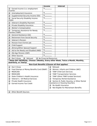 Income           Interval
     Earned Income (i.e. employment           $_________
    income)
     Unemployment Insurance                   $_________
     Supplemental Security Income (SSI)       $_________
     Social Security Disability Income        $_________
    (SSDI)
        Veteran's Disability Payment          $_________
        Private Disability Insurance          $_________
        Worker’s Compensation                 $_________
      Temporary Assistance for Needy          $_________
    Families (TANF)
        General Assistance (GA)               $_________
        Retirement from Social Security       $_________
        Veteran’s Pension                     $_________
        Pension from Former Job               $_________
        Child Support                         $_________
        Alimony/Other Spousal Support         $_________
        Aid to the Needy and Disabled (AND)   $_________
        Old Age Pension (OAP)                 $_________
        Other Sources                         $_________

      Don’t Know     Refused    No Financial Resources
    **Note PAY INTERVAL, Choose: (Weekly, Every other Week, Twice a Month, Monthly,
    Quarterly, or Yearly)
                          Non-Cash Benefits (Choose all that applies)
        Don’t Know                                      Refused
        Food Stamps or Money Benefits Card (SNAP)       Women, Infants and Children (WIC)
        MEDICAID                                        TANF Child Care Services
        MEDICARE                                        TANF Transportation Services
        State Children’s Health Insurance               TANF (Other TANF-funded Services)
        Veteran’s - VA Medical Services                 Temporary Rental Assistance
        Private Health Insurance                        Section 8, Public Housing, or Other Rental
        Earned Income Tax Credit                     Assistance or Housing Vouchers
                                                       No Health Insurance
                                                       Not Eligible For Mainstream Benefits

     Other Benefit Sources:




Colorado HMIS Exit Form                                                                           Page 4 of 4
 