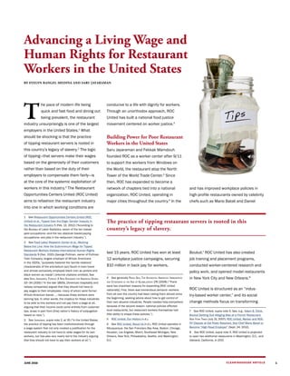 CLEARINGHOUSE ARTICLEJUNE 2016
T
he pace of modern life being
quick and fast food and dining out
being prevalent, the restaurant
industry unsurprisingly is one of the largest
employers in the United States.1
What
should be shocking is that the practice
of tipping restaurant servers is rooted in
this country’s legacy of slavery.2
The logic
of tipping—that servers make their wages
based on the generosity of their customers
rather than based on the duty of their
employers to compensate them fairly—is
at the core of the systemic exploitation of
workers in this industry.3
The Restaurant
Opportunities Centers United (ROC United)
aims to refashion the restaurant industry
into one in which working conditions are
1  See Restaurant Opportunities Centers United (ROC
United) et al., Tipped Over the Edge: Gender Inequity in
the Restaurant Industry 5 (Feb. 13, 2012) (“According to
the Bureau of Labor Statistics, seven of the ten lowest-
paid occupations—and the two absolute lowest-paying
occupations—are jobs in the restaurant industry.”).
2  See Food Labor Research Center et al., Working
Below the Line: How the Subminimum Wage for Tipped
Restaurant Workers Violates International Human Rights
Standards 9 (Dec. 2015) (George Pullman, owner of Pullman
Train Company, largest employer of African Americans
in the 1920s, “purposely fostered the ‘servile relations’
characteristic of the anti-bellum [sic] South in train travel
and almost exclusively employed black men as porters and
black women as maids”) (internal citations omitted). See
also Saru Jayaraman, Forked: A New Standard for American Dining
33–34 (2016) (“In the late 1800s, [American hospitality and
railway companies] argued that they should not have to
pay wages to their employees—many of whom were former
African-American slaves …—because these workers were
earning tips. In other words, the impetus for these industries
to be able to hire workers and not pay them a wage at all,
arguing that their income could come entirely from customer
tips, arose in part from [this] nation’s history of subjugation
based on race.”).
3  See Jayaraman, supra note 2, at 35 (“In the United States,
the practice of tipping has been institutionalized through
a wage system that not only created a justification for the
restaurant industry to not have to raise wages for its own
workers, but has also very nearly led to the industry arguing
that they should not have to pay their workers at all.”).
conducive to a life with dignity for workers.
Through an unorthodox approach, ROC
United has built a national food justice
movement centered on worker justice.4
Building Power for Poor Restaurant
Workers in the United States
Saru Jayaraman and Fekkak Mamdouh
founded ROC as a worker center after 9/11
to support the workers from Windows on
the World, the restaurant atop the North
Tower of the World Trade Center.5
Since
then, ROC has expanded to become a
network of chapters tied into a national
organization, ROC United, operating in
major cities throughout the country.6
In the
last 15 years, ROC United has won at least
12 workplace justice campaigns, securing
$10 million in back pay for workers,
4  See generally Rinku Sen, The Accidental American: Immigration
and Citizenship in the Age of Globalization 176 (2008) (“There
were two important reasons for expanding [ROC United
nationally]. First, there was tremendous demand—workers
from all over the country had been calling them almost since
the beginning, seeking advice about how to get control of
their own abusive industries. People needed help everywhere
because of the second reason: national policies affected
local restaurants, but restaurant workers themselves had
little ability to shape these policies.”).
5  ROC United, Our History (n.d.).
6  See ROC United, About Us (n.d.). ROC United operates in
Albuquerque, the San Francisco Bay Area, Boston, Chicago,
Houston, Los Angeles, Miami, Southeast Michigan, New
Orleans, New York, Philadelphia, Seattle, and Washington,
D.C.
and has improved workplace policies in
high-profile restaurants owned by celebrity
chefs such as Mario Batali and Daniel
Boulud.7
ROC United has also created
job training and placement programs,
conducted worker-centered research and
policy work, and opened model restaurants
in New York City and New Orleans.8
ROC United is structured as an “indus-
try-based worker center,” and its social
change methods focus on transforming
7  See ROC United, supra note 5. See, e.g., Adam B. Ellick,
Boulud Settling Suit Alleging Bias at a French Restaurant,
New York Times (July 31, 2007); ROC United, Worker and ROC-
NY Dispute at Del Posto Resolved, Star Chef Mario Batali to
Become “High Road Employer” (Sept. 24, 2012).
8  See ROC United, supra note 5. ROC United is projected
to open two additional restaurants in Washington, D.C., and
Oakland, California, in 2017.
1
BY EVELYN RANGEL-MEDINA AND SARU JAYARAMAN
Advancing a Living Wage and
Human Rights for Restaurant
Workers in the United States
The practice of tipping restaurant servers is rooted in this
country’s legacy of slavery.
 