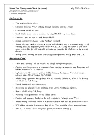 Source One Management (Client Accenture) May 2010 to Nov 2010.
Designation: Systems Administrator
Location: Bangalore
Daily checks:
 Time synchronization check
 Symantec Antivirus (Ver.9) updating through Symantec antivirus system
 Center to the clients (servers).
 Email Check: Users Mails to be release by using MIME Sweeper and delete
 Unwanted. Also we have to check System Health.
 Domain connectivity checks – Using “dcdiag” command.
 Security checks – monitor all failed Kerberos authentications due to an account being locked
out using FastLane Reporter Quest Software Ver. 10.1.5.10.Using this report to spot-check
group membership for valid or invalid accounts and report for list of all users in the selected
domains.
 Backup check: checking the status of backup jobs in Symantec Backup Exec. Ver.12.5.
Responsibilities:
 ITSM BMC Remedy Tool for incident and change management process.
 Creating new change request to process windows patching, new domain user ID creation and
deletion of domain NT ID accounts.
 Implement monthly windows patches for Development, Testing and Production servers
patching using WSUS Version: 3.2.7600.226.
 Administering Symantec Backup Exec. Ver. 12.5for daily Differential, Weekly Full Backup
and Month end Full Backup.
 Domain groups and users management.
 Requesting for renewal of Sites certificate from Verizon Certificates Services.
 Servers rebuild using Gold Image.
 Providing access permissions for the shared folders.
 Creating mail accounts, distribution list and recipients in Exchange server Ver.5.
 Administrating virtualized servers in VMware vSphere Client Ver. 4.1. Host servers ESXi 4.1.
 HP ProLiant Integrated Management Log Viewer Ver.5 to trouble shoots hardware issues.
 HP iLo – To trouble shoots emergency system power down or hung up.
 