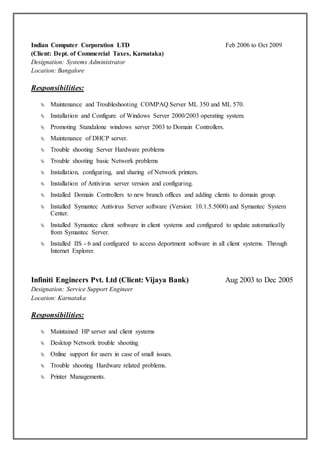 Indian Computer Corporation LTD Feb 2006 to Oct 2009
(Client: Dept. of Commercial Taxes, Karnataka)
Designation: Systems Administrator
Location: Bangalore
Responsibilities:
 Maintenance and Troubleshooting COMPAQ Server ML 350 and ML 570.
 Installation and Configure of Windows Server 2000/2003 operating system.
 Promoting Standalone windows server 2003 to Domain Controllers.
 Maintenance of DHCP server.
 Trouble shooting Server Hardware problems
 Trouble shooting basic Network problems
 Installation, configuring, and sharing of Network printers.
 Installation of Antivirus server version and configuring.
 Installed Domain Controllers to new branch offices and adding clients to domain group.
 Installed Symantec Antivirus Server software (Version: 10.1.5.5000) and Symantec System
Center.
 Installed Symantec client software in client systems and configured to update automatically
from Symantec Server.
 Installed IIS - 6 and configured to access deportment software in all client systems. Through
Internet Explorer.
Infiniti Engineers Pvt. Ltd (Client: Vijaya Bank) Aug 2003 to Dec 2005
Designation: Service Support Engineer
Location: Karnataka
Responsibilities:
 Maintained HP server and client systems
 Desktop Network trouble shooting
 Online support for users in case of small issues.
 Trouble shooting Hardware related problems.
 Printer Managements.
 