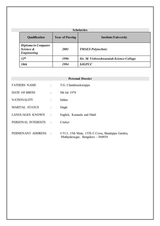 Scholastics
Qualification Year of Passing Institute/University
Diploma in Computer
Science &
Engineering
2001 TMAES Polytechnic
12th 1996 Sir. M. Vishweshwaraiah Science Collage
10th 1994 SJGPUC
Personal Dossier
FATHERS NAME : T.G. Chandrasekarappa
DATE OF BIRTH : 9th Jul 1978
NATIONALITY : Indian
MARITAL STATUS : Single
LANGUAGES KNOWN : English, Kannada and Hindi
PERSONAL INTERESTS : Cricket
PERMENANT ADDRESS : # 51/1, 15th Main, 15Th C Cross, Bandappa Garden,
Muthyalanagar, Bengaluru - 560054
 