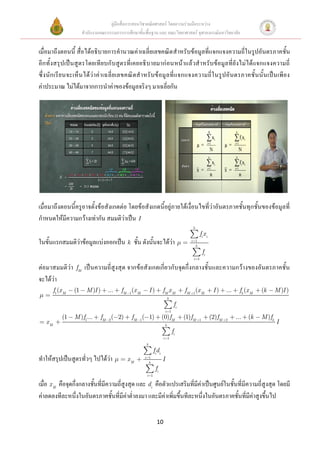 คู่มือสื่อการสอนวิชาคณิตศาสตร์ โดยความร่วมมือระหว่าง
                       สานักงานคณะกรรมการการศึกษาขั้นพื้นฐาน และ คณะวิทยาศาสตร์ จุฬาลงกรณ์มหาวิทยาลัย


เมื่อมาถึงตอนนี้ สื่อได้อธิบายการคานวณค่าเฉลี่ยเลขคณิต สาหรับข้อมูลที่แจกแจงความถี่ในรูปอันตรภาคชั้น
อีก ทั้ งสรุป เป็ นสูตรโดยเที ยบกั บ สูตรที่ เคยอธิบายมาก่ อนหน้าแล้วส าหรับข้อมูล ที่ยั งไม่ได้แจกแจงความถี่
ซึ่ง นัก เรี ย นจะเห็น ได้ ว่า ค่ า เฉลี่ ย เลขคณิ ตส าหรั บข้ อมู ล ที่ แจกแจงความถี่ ใ นรู ปอั นตรภาคชั้ นนั้ นเป็น เพี ย ง
ค่าประมาณ ไม่ได้มาจากการนาค่าของข้อมูลจริงๆ มาเฉลี่ยกัน




เมื่อมาถึงตอนนี้ครูอาจตั้งข้อสังเกตต่อ โดยข้อสังเกตนี้อยู่ภายใต้เงื่อนไขที่ว่าอันตรภาคชั้นทุกชั้นของข้อมูลที่
กาหนดให้มีความกว้างเท่ากัน สมมติว่าเป็น I
                                                                                         k
                                                                                               fi x i
ในขั้นแรกสมมติว่าข้อมูลแบ่งออกเป็น k ชั้น ดังนั้นจะได้ว่า                                i 1
                                                                                           k
                                                                                                   fi
                                                                                          i 1

ต่อมาสมมติว่า     fM    เป็นความถี่สูงสุด จากข้อสังเกตเกี่ยวกับจุดกึ่งกลางชั้นและความกว้างของอันตรภาคชั้น
จะได้ว่า
        f1(x M   (1      M )I )    ...    fM 1(x M        I)        fM x M            fM 1(x M           I)     ...     fk (x M   (k      M )I )
                                                                            k
                                                                                 fi
                                                                        i 1
            (1   M )f1...       fM 2 ( 2)      fM 1( 1)             (0)fM             (1)fM    1
                                                                                                        (2)fM   2
                                                                                                                      ...   (k    M )fk
   xM                                                                   k
                                                                                                                                          I
                                                                                fi
                                                                    i 1
                                                      k
                                                             fidi
ทาให้สรุปเป็นสูตรทั่วๆ ไปได้ว่า              xM       i 1
                                                        k
                                                                    I
                                                               fi
                                                       i 1

เมื่อ x M คือจุดกึ่งกลางชั้นที่มีความถี่สูงสุด และ di คือตัวแปรเสริมที่มีค่าเป็นศูนย์ในชั้นที่มีความถี่สูงสุด โดยมี
ค่าลดลงทีละหนึ่งในอันตรภาคชั้นที่มีค่าต่าลงมา และมีค่าเพิ่มขึ้นทีละหนึ่งในอันตรภาคชั้นที่มีค่าสูงขึ้นไป


                                                                10
 