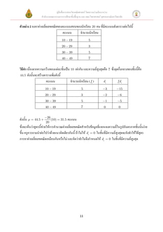 คู่มือสื่อการสอนวิชาคณิตศาสตร์ โดยความร่วมมือระหว่าง
                   สานักงานคณะกรรมการการศึกษาขั้นพื้นฐาน และ คณะวิทยาศาสตร์ จุฬาลงกรณ์มหาวิทยาลัย


ตัวอย่าง 2 จงหาค่าเฉลี่ยเลขคณิตของคะแนนสอบของนักเรียน 20 คน ที่มีคะแนนดังตารางต่อไปนี้
                                  คะแนน     จานวนนักเรียน
                                      10     19                 5
                                      20     29                 3
                                      30     39                 5
                                      40     49                 7


วิธีทา เนื่องจากความกว้างของแต่ละชั้นเป็น 10 เท่ากัน และความถี่สูงสุดคือ 7 ซึ่งจุดกึ่งกลางของชั้นนี้คือ
44.5 ดังนั้นจะสร้างตารางเพิ่มดังนี้
                     คะแนน                จานวนนักเรียน ( fi )       di           fidi

                      10     19                          5                      3             15
                      20     29                          3                      2             6
                      30     39                          5                      1             5
                      40     49                          7                     0             0


                        26
ดังนั้น     44.5           (10)      31.5   คะแนน
                       20
ซึ่งจะเห็นว่าสูตรนี้ช่วยให้การคานวณค่าเฉลี่ยเลขคณิตสาหรับข้อมูลที่แจกแจงความถี่ในรูปอันตรภาคชั้นนั้นง่าย
ขึ้น ครูควรถามนาต่อไปว่าด้วยแนวคิดเดียวกันนี้ ถ้าไม่ให้ di 0 ในชั้นที่มีความถี่สูงสุดจะยังทาให้ได้สูตร
การหาค่าเฉลี่ยเลขคณิตเหมือนกันหรือไม่ และคิดว่าทาไมจึงกาหนดให้ di 0 ในชั้นที่มีความถี่สูงสุด




                                                        11
 