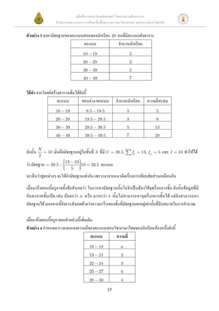 คู่มือสื่อการสอนวิชาคณิตศาสตร์ โดยความร่วมมือระหว่าง
                    สานักงานคณะกรรมการการศึกษาขั้นพื้นฐาน และ คณะวิทยาศาสตร์ จุฬาลงกรณ์มหาวิทยาลัย


ตัวอย่าง 3 จงหามัธยฐานของคะแนนสอบของนักเรียน 20 คนที่มีคะแนนดังตาราง
                              คะแนน             จานวนนักเรียน
                                        10         19                           5
                                        20         29                           3
                                         30        39                           5
                                         40        49                           7


วิธีทา จากโจทย์สร้างตารางเพิ่มได้ดังนี้
                   คะแนน           ขอบล่าง-ขอบบน                    จานวนนักเรียน           ความถี่สะสม
                    10    19                 9.5    19.5                    5                     5
                    20    29             19.5           29.5                3                     8
                    30    39             29.5           39.5                5                     13
                    40    49             39.5           49.5                7                     20


          N
ดังนั้น       10   นั่นคือมัธยฐานอยู่ในชั้นที่ 3 ที่มี U            39.5,           fU   13, fm    5   และ I   10   ทาให้ได้
          2
                          13       10
ว่า มัธยฐาน    39.5                     10     33.5      คะแนน
                               5
จะเห็นว่าสูตรต่างๆ จะให้ค่ามัธยฐานเท่ากัน เพราะมาจากแนวคิดเรื่องการเทียบสัดส่วนเหมือนกัน

เมื่อมาถึงตอนนี้ครูอาจตั้งข้อสังเกตว่า ในการหามัธยฐานนั้นไม่จาเป็นต้องใช้จุดกึ่งกลางชั้น ดังนั้นข้อมูลที่มี
อันตรภาคชั้ นเปิ ด เช่ น น้อยกว่า a หรือ มากกว่า b นั้นไม่ส ามารถหาจุดกึ่ งกลางชั้นได้ แต่ยั งสามารถหา
มัธยฐานได้ นอกจากนี้ยังควรสังเกตด้วยว่าความกว้างของชั้นที่มัธยฐานตกอยู่เท่านั้นที่มีบทบาทในการคานวณ

เมื่อมาถึงตอนนี้ครูอาจยกตัวอย่างนี้เพิ่มเติม
ตัวอย่าง 4 กาหนดตารางแจกแจงความถี่ของคะแนนสอบวิชาภาษาไทยของนักเรียนห้องหนึ่งดังนี้
                                           คะแนน ความถี่
                                              16        18            a
                                              19        21             2
                                              22        24             3
                                              25        27             6
                                              28        30             4

                                                               17
 
