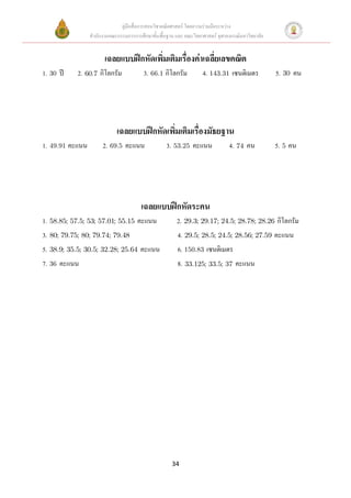 คู่มือสื่อการสอนวิชาคณิตศาสตร์ โดยความร่วมมือระหว่าง
                 สานักงานคณะกรรมการการศึกษาขั้นพื้นฐาน และ คณะวิทยาศาสตร์ จุฬาลงกรณ์มหาวิทยาลัย


                       เฉลยแบบฝึกหัดเพิมเติมเรื่องค่าเฉลี่ยเลขคณิต
                                       ่
1. 30 ปี    2. 60.7 กิโลกรัม             3. 66.1 กิโลกรัม          4. 143.31 เซนติเมตร            5. 30 คน




                             เฉลยแบบฝึกหัดเพิมเติมเรื่องมัธยฐาน
                                             ่
1. 49.91 คะแนน        2. 69.5 คะแนน                3. 53.25 คะแนน              4. 74 คน           5. 5 คน




                                        เฉลยแบบฝึกหัดระคน
1. 58.85; 57.5; 53; 57.01; 55.15 คะแนน                  2. 29.3; 29.17; 24.5; 28.78; 28.26 กิโลกรัม
3. 80; 79.75; 80; 79.74; 79.48                          4. 29.5; 28.5; 24.5; 28.56; 27.59 คะแนน
5. 38.9; 35.5; 30.5; 32.28; 25.64 คะแนน                 6. 150.83 เซนติเมตร
7. 36 คะแนน                                             8. 33.125; 33.5; 37 คะแนน




                                                      34
 