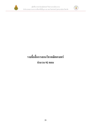 คู่มือสื่อการสอนวิชาคณิตศาสตร์ โดยความร่วมมือระหว่าง
สานักงานคณะกรรมการการศึกษาขั้นพื้นฐาน และ คณะวิทยาศาสตร์ จุฬาลงกรณ์มหาวิทยาลัย




      รายชื่อสื่อการสอนวิชาคณิตศาสตร์
                 จานวน 92 ตอน




                                     35
 