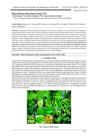 Turkish Journal of Computer and Mathematics Education Vol.12 No.12 (2021), 2106-2112
Research Article
2106
Plant Disease Detection Using CNN
1
Sumit Kumar, 2
Veerendra Chaudhary, 3
Ms. Supriya Khaitan Chandra
1,2,3
Dept. of Computer Science and Engineering, Glagotias University, India, uttar Pradesh
Article History: Received: 11 January 2021; Revised: 12 February 2021; Accepted: 27 March 2021; Published
online: 23 May 2021
Abstract- Early Disease Detection and pets are important for better yield and quality of crops. With Reduction in Quality of
the agricultural Product, Disease Plant can lead to the huge Economic Losses to the Individual farmers. In country like India
whose major Population is involved in Agriculture It is very important to find the disease at early stages. Faster and precise
prediction of plant disease could help reducing the losses. With the Significant advancement and developments in Deep
learning have given the Opportunity to improve the performance and accuracy of detection of object and recognition system.
This Paper, focuses on finding the plant diseases and reducing the economic losses. We have proposed the deep leaning based
approach for image recognition. We have examined the three main Architecture of the Neural Network: Faster Region-based
Convolution Neural Network (Faster R-CNN), Region-based Fully CNN(R-CNN) and Single shot Multibook Detector
(SSD). System Proposed in the paper can Detect the different types of disease efficiently and have the ability to deal with
complex scenarios. Validation result show the accuracy of 94.6% which depicts the feasibility of Convolution Neural Network
and present the path for AI based Deep Learning Solution to this Complex Problem.
Keywords -- Plant Leaf Diseases, Deep Learning, faster R-CNN, RFCN, SSD
I. INTRODUCTION
Today's better technologies have enabled people to provide the adequate nutrition and food needed to meet the
needs of the world's growing population. If we talk about India unequivocally, 70% of the Indian people is directly
or by suggestion related to the cultivating territory, which remains the greatest region in the country. If we explore
the broader Picture According to Research Conducted by 2050 overall yield creation can augment by at any rate
half putting more weight on the inside and out pushed and cultivating Sector. The greater part of the Farmers is
poor and have no inclination in development which may incite hardships more essential than half because of pets
and sicknesses of plant. Vegetables and fruits are common items and the principal agricultural things. Powerful
dependence on engineered pesticides achieves the high substance content which creates in the earth, air, water,
and shockingly in our bodies antagonistically influence the environment.
At present, the conventional technique of visual inspection in humans by visual inspection makes it impossible to
characterize plant diseases. Advances in computer vision models offer fast, normalized, and accurate answers to
these problems. Classifiers can also be sent as attachments during preparation [5]. All you need is a web
association and a camera-equipped cellphone. The well-known business applications "I Naturalist" and "Plant
Snap" show how this is possible. Both apps excel at sharing skills with customers as well as building intuitive
online social communities.
Fig: 1 Disease Plant Leaves
 