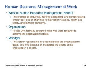 Copyright © 2011 Pearson Education, Inc. publishing as Prentice Hall 1–4
Human Resource Management at Work
• What Is Human Resource Management (HRM)?
 The process of acquiring, training, appraising, and compensating
employees, and of attending to their labor relations, health and
safety, and fairness concerns.
• Organization
 People with formally assigned roles who work together to
achieve the organization’s goals.
• Manager
 The person responsible for accomplishing the organization’s
goals, and who does so by managing the efforts of the
organization’s people.
 