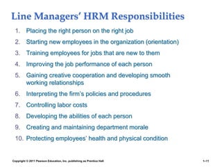 Copyright © 2011 Pearson Education, Inc. publishing as Prentice Hall 1–11
Line Managers’ HRM Responsibilities
1. Placing the right person on the right job
2. Starting new employees in the organization (orientation)
3. Training employees for jobs that are new to them
4. Improving the job performance of each person
5. Gaining creative cooperation and developing smooth
working relationships
6. Interpreting the firm’s policies and procedures
7. Controlling labor costs
8. Developing the abilities of each person
9. Creating and maintaining department morale
10. Protecting employees’ health and physical condition
 