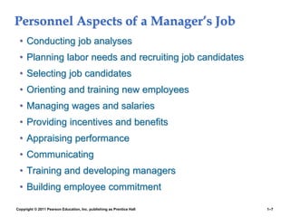 Copyright © 2011 Pearson Education, Inc. publishing as Prentice Hall 1–7
Personnel Aspects of a Manager’s Job
• Conducting job analyses
• Planning labor needs and recruiting job candidates
• Selecting job candidates
• Orienting and training new employees
• Managing wages and salaries
• Providing incentives and benefits
• Appraising performance
• Communicating
• Training and developing managers
• Building employee commitment
 