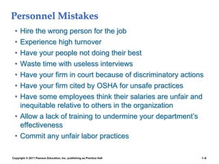 Copyright © 2011 Pearson Education, Inc. publishing as Prentice Hall 1–8
Personnel Mistakes
• Hire the wrong person for the job
• Experience high turnover
• Have your people not doing their best
• Waste time with useless interviews
• Have your firm in court because of discriminatory actions
• Have your firm cited by OSHA for unsafe practices
• Have some employees think their salaries are unfair and
inequitable relative to others in the organization
• Allow a lack of training to undermine your department’s
effectiveness
• Commit any unfair labor practices
 
