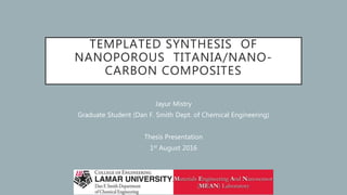 TEMPLATED SYNTHESIS OF
NANOPOROUS TITANIA/NANO-
CARBON COMPOSITES
Jayur Mistry
Graduate Student (Dan F. Smith Dept. of Chemical Engineering)
Thesis Presentation
1st August 2016
 