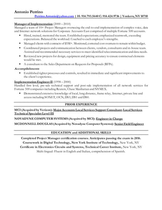 Antonio Perrino
Perrino.Antonio@yahoo.com | H: 914.793.5640 C: 914.424.9736 | Yonkers, NY 10710
Manager of Implementation (2000 – 2010)
Managed a team of 10+ Project Managers overseeing the end-to-end implementation of complex voice, data
and Internet network solutions for Corporate Accounts East comprised of multiple Fortune 500 accounts.
 Hired, trained, mentored the team. Established expectations; emphasized teamwork, exceeding
expectations. Balanced the workload. Coached to each employee’s strengths.
 Managed clients with contracts of $5M+. Monitored, corrected costoverrunsto remain withinbudget.
 Coordinated projects and communication between clients, vendors, consultants and in-house team.
Assisted and recommended necessary services to meet identified telecommunication and data needs.
 Reviewed new projects for design, equipment and pricing accuracy to ensure contractual elements
would be met.
 A consultant to the Sales Department on Requests for Proposals (RFPs).
Accomplishments
 Established tighter processes and controls, resulted in immediate and significant improvements to
the client’s experience.
Implementation Engineer II (1998 – 2000)
Handled first level, pre-sale technical support and post-sale implementation of all network services for
Fortune 500 companies including Reuters, Chase Manhattan and NYMEX.
 Demonstrated extensive knowledge of local, long distance, frame relay, Internet, private line and
access including SONET, OCN, DS3, DS1 and DS0.
PRIOR EXPERIENCE
MCI (Acquired by Verizon): Major Accounts Local Services Support Consultant; Local Services
Technical Specialist Level III
NOVADYNE COMPUTER SYSTEMS (Acquired by MCI): Engineer in Charge
MCDONNELL DOUGLAS (Acquired by Novadyne Computer Systems): Senior Field Engineer
EDUCATION and ADDITIONAL SKILLS
Completed Project Manager certification courses. Anticipates passing the exam in 2016.
Coursework in Digital Technology, New York Institute of Technology, New York, NY
Certificate in Electronics Circuits and Systems, Technical Career Institute, New York, NY
Multi-lingual: Fluent in English and Italian, comprehension of Spanish.
 