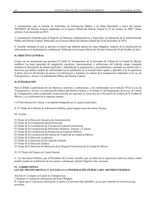 10 GACETA OFICIAL DE LA CIUDAD DE MÉXICO 16 de Febrero de 2016
2. Lineamientos para la Gestión de Solicitudes de Información Pública y de Datos Personales a través del sistema
INFOMEX del Distrito Federal, publicados en la Gaceta Oficial del Distrito Federal el 23 de octubre de 2008. Última
reforma 16 de diciembre de 2011.
3. Lineamientos Generales para el Registro de Manuales Administrativos y Específicos de Operación de la Administración
Pública del Distrito Federal. Publicados en la Gaceta Oficial del Distrito Federal del 30 de Diciembre de 2014.
4. Acuerdo mediante el cual se aprueba el criterio que deberán aplicar los entes obligados, respecto de la clasificación de
información en la modalidad de confidencial. Publicado en la Gaceta Oficial del Distrito Federal del 28 de Octubre de 2011.
II. OBJETIVO GENERAL
Contar con un instrumento que permita al Comité de Transparencia de la Secretaria de Cultura de la Ciudad de México
establecer las bases generales de integración, operación, funcionamiento y atribuciones del referido cuerpo colegiado
mediante la descripción de manera particular y detallada de la organización y procedimientos, acotando sus atribuciones y
funciones que deberá cumplir de conformidad con lo establecido en la normatividad vigente y aplicable a fin de garantizar
el pleno ejercicio del derecho de acceso a la información y fomento a la cultura de la transparencia estipulado en la Ley de
Transparencia y Acceso a la Información Pública del Distrito Federal.
II. INTEGRACIÓN
Para el debido cumplimiento de sus objetivos, funciones y atribuciones, y de conformidad con el artículo 59 de la Ley de
Transparencia y Acceso a la Información Pública del Distrito Federal, y el artículo 57 del Reglamento de la Ley, el Comité
de Transparencia estará conformado exclusivamente por personal de estructura de la Secretaria de Cultura de la Ciudad de
México, y se conformará de la siguiente manera:
I. El Secretario(a) de Cultura, o un suplente designado por él, quien los presidirá.
II. El Titular de la Oficina de Información Pública, quien fungirá como Secretario Técnico.
III. Vocales
El Titular de la Dirección Ejecutiva de Administración.
El Titular de la Coordinación Interinstitucional.
El Titular de la Coordinación de Vinculación Cultural Comunitaria.
El Titular de la Coordinación de Patrimonio Histórico, Artístico y Cultural.
El Titular de la Coordinación de Producción en Espacios Públicos.
El Titular de la Coordinación del Sistema de Teatros de la Ciudad de México.
El Titular de la Dirección Académica.
El Titular de la Dirección de Divulgación Cultural.
El Titular de la Dirección Jurídica.
El Titular de la Dirección de Operación de la Orquesta Filarmónica de la Ciudad de México.
IV. El Titular del Órgano de Control Interno
V. Los Servidores Públicos que el Presidente del Comité considere que en razón de su experiencia sobre los temas a tratar
pueden ayudar en la definición de los asuntos a desahogar, quienes fungirán como Asesores.
IV. ATRIBUCIONES
LEY DE TRANSPARENCIA Y ACCESO A LA INFORMACIÓN PÚBLICA DEL DISTRITO FEDERAL
Artículo 61. Compete al Comité de Transparencia:
I. Proponer el sistema de información del Ente Obligado;
II. Vigilar que el sistema de información se ajuste a la normatividad aplicable y en su caso, tramitar los correctivos que
procedan;
 