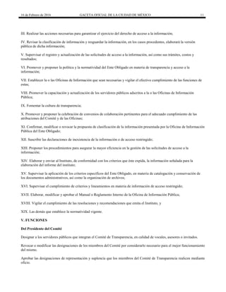 16 de Febrero de 2016 GACETA OFICIAL DE LA CIUDAD DE MÉXICO 11
III. Realizar las acciones necesarias para garantizar el ejercicio del derecho de acceso a la información;
IV. Revisar la clasificación de información y resguardar la información, en los casos procedentes, elaborará la versión
pública de dicha información;
V. Supervisar el registro y actualización de las solicitudes de acceso a la información, así como sus trámites, costos y
resultados;
VI. Promover y proponer la política y la normatividad del Ente Obligado en materia de transparencia y acceso a la
información;
VII. Establecer la o las Oficinas de Información que sean necesarias y vigilar el efectivo cumplimiento de las funciones de
estas;
VIII. Promover la capacitación y actualización de los servidores públicos adscritos a la o las Oficinas de Información
Pública;
IX. Fomentar la cultura de transparencia;
X. Promover y proponer la celebración de convenios de colaboración pertinentes para el adecuado cumplimiento de las
atribuciones del Comité y de las Oficinas;
XI. Confirmar, modificar o revocar la propuesta de clasificación de la información presentada por la Oficina de Información
Pública del Ente Obligado;
XII. Suscribir las declaraciones de inexistencia de la información o de acceso restringido;
XIII. Proponer los procedimientos para asegurar la mayor eficiencia en la gestión de las solicitudes de acceso a la
información;
XIV. Elaborar y enviar al Instituto, de conformidad con los criterios que éste expida, la información señalada para la
elaboración del informe del instituto;
XV. Supervisar la aplicación de los criterios específicos del Ente Obligado, en materia de catalogación y conservación de
los documentos administrativos, así como la organización de archivos;
XVI. Supervisar el cumplimiento de criterios y lineamientos en materia de información de acceso restringido;
XVII. Elaborar, modificar y aprobar el Manual o Reglamento Interno de la Oficina de Información Pública;
XVIII. Vigilar el cumplimiento de las resoluciones y recomendaciones que emita el Instituto, y
XIX. Las demás que establece la normatividad vigente.
V. FUNCIONES
Del Presidente del Comité
Designar a los servidores públicos que integran el Comité de Transparencia, en calidad de vocales, asesores o invitados.
Revocar o modificar las designaciones de los miembros del Comité por considerarlo necesario para el mejor funcionamiento
del mismo.
Aprobar las designaciones de representación y suplencia que los miembros del Comité de Transparencia realicen mediante
oficio.
 