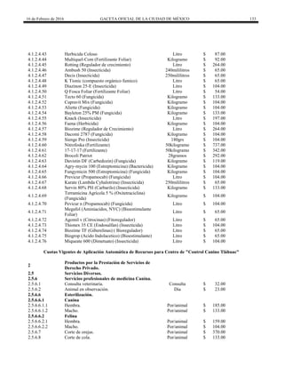 16 de Febrero de 2016 GACETA OFICIAL DE LA CIUDAD DE MÉXICO 133
4.1.2.4.43 Herbicida Coloso Litro $ 87.00
4.1.2.4.44 Multiquel-Com (Fertilizante Foliar) Kilogramo $ 92.00
4.1.2.4.45 Rotting (Regulador de crecimiento) Litro $ 264.00
4.1.2.4.46 Ambush 50 (Insecticida) 240mililitros $ 65.00
4.1.2.4.47 Decis (Insecticida) 250mililitros $ 65.00
4.1.2.4.48 K Tionic (compuesto orgánico fumico) Litro $ 65.00
4.1.2.4.49 Diazinon 25-E (Insecticida) Litro $ 104.00
4.1.2.4.50 Q Fosca Foliar (Fertilizante Foliar) Litro $ 54.00
4.1.2.4.51 Tecto 60 (Fungicida) Kilogramo $ 133.00
4.1.2.4.52 Cupravit Mix (Fungicida) Kilogramo $ 104.00
4.1.2.4.53 Aliette (Fungicida) Kilogramo $ 104.00
4.1.2.4.54 Bayleton 25% PM (Fungicida) Kilogramo $ 133.00
4.1.2.4.55 Knack (Insecticida) Litro $ 197.00
4.1.2.4.56 Faena (Herbicida) Kilogramo $ 104.00
4.1.2.4.57 Biozime (Regulador de Crecimiento) Litro $ 264.00
4.1.2.4.58 Dacomi 2787 (Fungicida) Kilogramo $ 104.00
4.1.2.4.59 Sienge Pro (Insecticida) 180grs $ 104.00
4.1.2.4.60 Nitrofoska (Fertilizante) 50kilogramo $ 737.00
4.1.2.4.61 17-17-17 (Fertilizante) 50kilogramo $ 342.00
4.1.2.4.62 Brocoli Patriot 28gramos $ 292.00
4.1.2.4.63 Davistin DF (Carbedozin) (Fungicida) Kilogramo $ 119.00
4.1.2.4.64 Agry-mycin 100 (Estreptomicina) (Bactericida) Kilogramo $ 104.00
4.1.2.4.65 Fungymicin 500 (Estreptomicina) (Fungicida) Kilogramo $ 104.00
4.1.2.4.66 Previcur (Propamocab) (Fungicida) Litro $ 104.00
4.1.2.4.67 Karate (Lambda Cyhalotrina) (Insecticida) 250mililitros $ 65.00
4.1.2.4.68 Servin 80% PH (Carbarilo) (Insecticida) Kilogramo $ 133.00
4.1.2.4.69
Terramicina Agrícola 5 % (Oxitetraciclina)
(Fungicida)
Kilogramo $ 104.00
4.1.2.4.70 Pevicur n (Propamocab) (Fungicida) Litro $ 104.00
4.1.2.4.71
Megafol (Aminiacidos, NYC) (Bioestimulante
Foliar)
Litro $ 65.00
4.1.2.4.72 Agomil v (Citrocinas) (Fitoregulador) Litro $ 65.00
4.1.2.4.73 Thionex 35 CE (Endosulfan) (Insecticida) Litro $ 104.00
4.1.2.4.74 Biozime TF (Giberelinas) ( Bioregulador) Litro $ 65.00
4.1.2.4.75 Biogrop (Acido Indolacetico) (Bioestimulante) Litro $ 65.00
4.1.2.4.76 Miqueate 600 (Dimetuato) (Insecticida) Litro $ 104.00
Cuotas Vigentes de Aplicación Automática de Recursos para Centro de "Control Canino Tláhuac"
2
Productos por la Prestación de Servicios de
Derecho Privado.
2.5 Servicios Diversos.
2.5.6 Servicios profesionales de medicina Canina.
2.5.6.1 Consulta veterinaria. Consulta $ 32.00
2.5.6.2 Animal en observación. Día $ 23.00
2.5.6.6 Esterilización.
2.5.6.6.1 Canina
2.5.6.6.1.1 Hembra. Por/animal $ 185.00
2.5.6.6.1.2 Macho. Por/animal $ 133.00
2.5.6.6.2 Felina
2.5.6.6.2.1 Hembra. Por/animal $ 159.00
2.5.6.6.2.2 Macho. Por/animal $ 104.00
2.5.6.7 Corte de orejas. Por/animal $ 370.00
2.5.6.8 Corte de cola. Por/animal $ 133.00
 