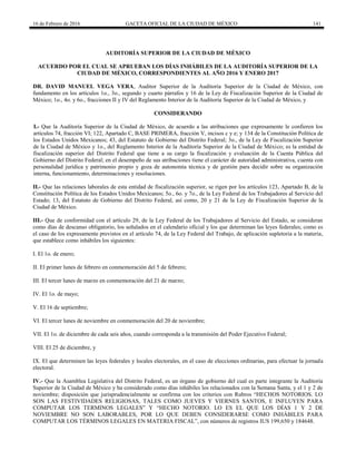 16 de Febrero de 2016 GACETA OFICIAL DE LA CIUDAD DE MÉXICO 141
AUDITORÍA SUPERIOR DE LA CIUDAD DE MÉXICO
ACUERDO POR EL CUAL SE APRUEBAN LOS DÍAS INHÁBILES DE LA AUDITORÍA SUPERIOR DE LA
CIUDAD DE MÉXICO, CORRESPONDIENTES AL AÑO 2016 Y ENERO 2017
DR. DAVID MANUEL VEGA VERA, Auditor Superior de la Auditoría Superior de la Ciudad de México, con
fundamento en los artículos 1o., 3o., segundo y cuarto párrafos y 16 de la Ley de Fiscalización Superior de la Ciudad de
México; 1o., 4o. y 6o., fracciones II y IV del Reglamento Interior de la Auditoría Superior de la Ciudad de México, y
CONSIDERANDO
I.- Que la Auditoría Superior de la Ciudad de México, de acuerdo a las atribuciones que expresamente le confieren los
artículos 74, fracción VI; 122, Apartado C, BASE PRIMERA, fracción V, incisos c y e; y 134 de la Constitución Política de
los Estados Unidos Mexicanos; 43, del Estatuto de Gobierno del Distrito Federal; 3o., de la Ley de Fiscalización Superior
de la Ciudad de México y 1o., del Reglamento Interior de la Auditoría Superior de la Ciudad de México; es la entidad de
fiscalización superior del Distrito Federal que tiene a su cargo la fiscalización y evaluación de la Cuenta Pública del
Gobierno del Distrito Federal; en el desempeño de sus atribuciones tiene el carácter de autoridad administrativa, cuenta con
personalidad jurídica y patrimonio propio y goza de autonomía técnica y de gestión para decidir sobre su organización
interna, funcionamiento, determinaciones y resoluciones.
II.- Que las relaciones laborales de esta entidad de fiscalización superior, se rigen por los artículos 123, Apartado B, de la
Constitución Política de los Estados Unidos Mexicanos; 5o., 6o. y 7o., de la Ley Federal de los Trabajadores al Servicio del
Estado; 13, del Estatuto de Gobierno del Distrito Federal, así como, 20 y 21 de la Ley de Fiscalización Superior de la
Ciudad de México.
III.- Que de conformidad con el artículo 29, de la Ley Federal de los Trabajadores al Servicio del Estado, se consideran
como días de descanso obligatorio, los señalados en el calendario oficial y los que determinan las leyes federales; como es
el caso de los expresamente previstos en el artículo 74, de la Ley Federal del Trabajo, de aplicación supletoria a la materia,
que establece como inhábiles los siguientes:
I. El 1o. de enero;
II. El primer lunes de febrero en conmemoración del 5 de febrero;
III. El tercer lunes de marzo en conmemoración del 21 de marzo;
IV. El 1o. de mayo;
V. El 16 de septiembre;
VI. El tercer lunes de noviembre en conmemoración del 20 de noviembre;
VII. El 1o. de diciembre de cada seis años, cuando corresponda a la transmisión del Poder Ejecutivo Federal;
VIII. El 25 de diciembre, y
IX. El que determinen las leyes federales y locales electorales, en el caso de elecciones ordinarias, para efectuar la jornada
electoral.
IV.- Que la Asamblea Legislativa del Distrito Federal, es un órgano de gobierno del cual es parte integrante la Auditoría
Superior de la Ciudad de México y ha considerado como días inhábiles los relacionados con la Semana Santa, y el 1 y 2 de
noviembre; disposición que jurisprudencialmente se confirma con los criterios con Rubros “HECHOS NOTORIOS. LO
SON LAS FESTIVIDADES RELIGIOSAS, TALES COMO JUEVES Y VIERNES SANTOS, E INFLUYEN PARA
COMPUTAR LOS TERMINOS LEGALES” Y “HECHO NOTORIO. LO ES EL QUE LOS DÍAS 1 Y 2 DE
NOVIEMBRE NO SON LABORABLES, POR LO QUE DEBEN CONSIDERARSE COMO INHÁBILES PARA
COMPUTAR LOS TÉRMINOS LEGALES EN MATERIA FISCAL”, con números de registros IUS 199,650 y 184648.
 