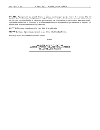 16 de Febrero de 2016 GACETA OFICIAL DE LA CIUDAD DE MÉXICO 143
CUARTO.- Aquel personal que teniendo derecho al goce de vacaciones pero que por motivos de su encargo deba dar
trámite a algún asunto urgente, atender términos jurídicos externos y/o relativo a cuestiones presupuestales, continuará con
sus funciones hasta la conclusión de los mismos, gozando de los días restantes hasta la conclusión del periodo vacacional,
quedando a consideración de los titulares de las unidades administrativas la compensación que determinen en atención a los
días que no se hayan disfrutado del periodo vacacional.
QUINTO.- El presente Acuerdo entrará en vigor el día de su publicación.
SEXTO.- Publíquese el presente Acuerdo en la Gaceta Oficial de la Ciudad de México.
Ciudad de México, a 02 de febrero de dos mil dieciséis.
(Firma)
_________________________________
DR. DAVID MANUEL VEGA VERA
AUDITOR SUPERIOR DE LA AUDITORÍA SUPERIOR
DE LA CIUDAD DE MÉXICO
___________________________________________________
 