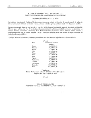 144 GACETA OFICIAL DE LA CIUDAD DE MÉXICO 16 de Febrero de 2016
AUDITORIA SUPERIOR DE LA CIUDAD DE MÉXICO
DIRECCIÓN GENERAL DE ADMINISTRACIÓN Y SISTEMAS
“CALENDARIO PRESUPUESTAL 2016”
La Auditoria Superior de la Ciudad de México en cumplimiento al artículo 5o., fracción II, segundo párrafo de la Ley de
Presupuesto y Gasto Eficiente del Distrito Federal publica el calendario presupuestal autorizado para el ejercicio de 2016.
En cumplimiento a lo dispuesto en el artículo 24 fracción I del Reglamento Interior de la Auditoria Superior de la Ciudad de
México, que a la letra dice: “La Dirección General de Administración y Sistemas tendrá la atribución de administrar los
recursos humanos, financieros y materiales de la Auditoria Superior de acuerdo con las políticas, normas sistemas y
procedimientos que fije el Auditor Superior”, se da a conocer el siguiente aviso por el cual se emite el informe del
Calendario Presupuestal 2016.
Aviso por el cual se da conocer el calendario presupuestal 2016 de la Auditoria Superior de la Ciudad de México.
(Pesos)
Mes Ministración recursos
fiscales
Enero 45,584,104.00
Febrero 38,817,664.00
Marzo 42,214,921.00
Abril 38,715,190.00
Mayo 36,239,146.00
Junio 45,573,022.00
Julio 85,231,636.00
Agosto 40,235,307.00
Septiembre 36,272,337.00
Octubre 38,238,617.00
Noviembre 38,671,599.00
Diciembre 106,799,820.00
Total 592,593,363.00
Transitorio.
Único.- Publíquese en la Gaceta Oficial de la Ciudad de México.
México, D.F., a de 2 Febrero de 2016
(Firma)
ROMÁN TORRES HUATO
DIRECTOR GENERAL DE ADMINISTRACIÓN Y SISTEMAS
 