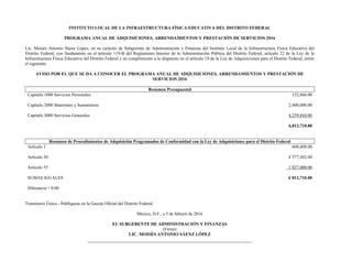 INSTITUTO LOCAL DE LA INFRAESTRUCTURA FÍSICA EDUCATIVA DEL DISTRITO FEDERAL
PROGRAMA ANUAL DE ADQUISICIONES, ARRENDAMIENTOS Y PRESTACIÓN DE SERVICIOS 2016
Lic. Moisés Antonio Sáenz López, en su carácter de Subgerente de Administración y Finanzas del Instituto Local de la Infraestructura Física Educativa del
Distrito Federal, con fundamento en el artículo 119-B del Reglamento Interior de la Administración Pública del Distrito Federal, artículo 22 de la Ley de la
Infraestructura Física Educativa del Distrito Federal y en cumplimiento a lo dispuesto en el artículo 19 de la Ley de Adquisiciones para el Distrito Federal, emite
el siguiente:
AVISO POR EL QUE SE DA A CONOCER EL PROGRAMA ANUAL DE ADQUISICIONES, ARRENDAMIENTOS Y PRESTACIÓN DE
SERVICIOS 2016
Resumen Presupuestal
Capítulo 1000 Servicios Personales 152,866.00
Capítulo 2000 Materiales y Suministros 2,400,000.00
Capítulo 3000 Servicios Generales 4,259,844.00
6,812,710.00
Resumen de Procedimientos de Adquisición Programados de Conformidad con la Ley de Adquisiciones para el Distrito Federal
Artículo 1 608,408.00
Artículo 30 4´577,302.00
Artículo 55 1´027,000.00
SUMAS IGUALES
Diferencia = 0.00
6´812,710.00
Transitorio Único.- Publíquese en la Gaceta Oficial del Distrito Federal.
México, D.F., a 5 de febrero de 2016
EL SUBGERENTE DE ADMINISTRACIÓN Y FINANZAS
(Firma)
LIC. MOISÉS ANTONIO SÁENZ LÓPEZ
 