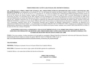 FIDEICOMISO EDUCACIÓN GARANTIZADA DEL DISTRITO FEDERAL
LIC. CARLOS NAVA PÉREZ, DIRECTOR GENERAL DEL FIDEICOMISO PÚBLICO DENOMINADO EDUCACIÓN GARANTIZADA DEL
DISTRITO FEDERAL, con fundamento en los artículos 97, 98 y 101 del Estatuto de Gobierno del Distrito Federal; 2°último párrafo, 3, fracción IX, 6°, 43, 44
párrafo segundo, 45, 46, 47, 53, 54, 61, 62, 65, 67, y 71, fracciones IV, V y XI de la Ley Orgánica de la Administración Pública del Distrito Federal; artículo 23
de la Ley de Archivos del Distrito Federal; Contrato del Fideicomiso No. 2152-6 de fecha 21 de junio de 2007, Convenio Modificatorio al Contrato del
Fideicomiso de fecha 21 de diciembre del año 2007; Segundo Convenio Modificatorio al Contrato del Fideicomiso de fecha 5 de noviembre de 2008; Tercer
Convenio Modificatorio al Contrato del Fideicomiso de fecha 27 de octubre de 2010; Cuarto Convenio Modificatorio al Contrato del Fideicomiso de fecha 01 de
julio de 2011; Numeral 9 fracciones III y IV de las Reglas de Operación del Fideicomiso Educación Garantizada del Distrito Federal; Acuerdo COTECIAD-
FIDEGAR SO/04/06/15, tomado en la Cuarta Sesión Ordinaria del Comité Técnico Interno de Administración de Documentos celebrada el 27 de noviembre de
2015; Lineamiento Trigésimo Octavo de los “Lineamientos Generales para el Registro de Manuales Administrativos y Específicos de Operación de la
Administración Pública del Distrito Federal”, y de conformidad con el Registro MEO-02/120116-E-FIDEGAR-7/2008, otorgado por la Coordinación General de
Modernización Administrativa, dependiente de la Oficialía Mayor del Gobierno del Distrito Federal, mediante oficio número OM/CGMA/069/2016, de fecha 12
de enero de 2016, doy a conocer el siguiente:
AVISO POR EL QUE SE DA A CONOCER EL ENLACE ELECTRÓNICO EN EL CUAL PODRÁ SER CONSULTADO EL MANUAL
ESPECÍFICO DE OPERACIÓN ARCHIVÍSTICA DEL FIDEICOMISO EDUCACIÓN GARANTIZADA DEL DISTRITO FEDERAL CON
NUMERO DE REGISTRO MEO-02/120116-E-FIDEGAR-7/2008.
ÚNICO.- Este aviso contiene el enlace electrónico en el cual podrá ser consultado el Manual Específico de Operación Archivística del Fideicomiso Educación
Garantizada del Distrito Federal con número de registro MEO-02/120116-E-FIDEGAR-7/2008, el cual es:
http://www.fideicomisoed.df.gob.mx/archivos/Articulos/Articulo_14/Fraccion_I/M_Archivistica.pdf
TRANSITORIOS.
PRIMERO.- Publíquese el presente Aviso en la Gaceta Oficial de la Ciudad de México.
SEGUNDO.- El presente aviso entra en vigor a partir del día hábil siguiente de su publicación.
Ciudad de México, a los cuatro días de febrero del año dos mil dieciséis.
DIRECTOR GENERAL
LIC. CARLOS NAVA PÉREZ
(Firma)
__________________________________________________
 