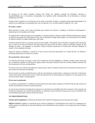 16 de Febrero de 2016 GACETA OFICIAL DE LA CIUDAD DE MÉXICO 15
En ausencia de los demás miembros titulares del Comité, los suplentes asumirán las facultades, funciones y
responsabilidades que a los primeros correspondan. Los suplentes serán corresponsables en las decisiones y acciones
tomadas por el Comité.
Cuando asista el suplente y en el transcurso de la sesión se incorpore el titular, el suplente podrá seguir participando en la
reunión en la calidad que le corresponda, pero sólo con derecho a voz, el titular tendrá la calidad de voz y voto.
De orden y respeto
Quien presida la sesión, será el único facultado para conducir las sesiones y establecer el formato de participación y
exposiciones de los miembros del Comité.
El integrante del Comité que haga uso de la palabra, ya sea para informar o discutir, tendrá la libertad absoluta para expresar
sus ideas sin que pueda ser reconvenido por ello, pero se abstendrá de dirigir ofensa alguna. Las intervenciones en un debate
no deberán exceder los tiempos fijados para cada ronda.
Cuando la discusión derive en cuestiones ajenas al tema tratado, el Presidente hará un llamado al integrante del Comité para
que se centre en el tema de discusión. De igual forma hará una moción de orden a quien la quebrante, después de tres
llamadas al orden, a un integrante, el Secretario Técnico solicitará autorización al Comité para solicitarle abandone la
reunión o bien suspender la misma.
Todos los asuntos se debatirán y votarán en el turno en que estuviesen relacionados en el orden del día, no obstante el
Presidente podrá alterar el orden de los asuntos.
De caso fortuito y fuerza mayor
Las Sesiones del Comité se llevarán a cabo en las instalaciones del Ente Obligado; no obstante, cuando existan causas que
por su naturaleza impidan la celebración de alguna sesión, ésta podrá celebrarse fuera de la misma, dejando constancia de
tal circunstancia en el acta correspondiente.
En caso de receso de la sesión ocasionado por causas ajenas y ésta se continúe el mismo día, se levantará una sola acta en la
que consten las causas del contratiempo.
En caso de que la sesión no pueda llevarse a cabo por circunstancias excepcionales o supuestos no previstos, el Secretario
Técnico del Comité notificará por escrito la fecha de realización de la sesión pospuesta, asentando en el acta respectiva las
causas que dieron lugar a su postergación.
De los casos excepcionales
Las sesiones extraordinarias se celebrarán exclusivamente para tratar asuntos urgentes. El orden del día de estas sesiones no
incluirá la presentación de actas ni asuntos generales.
En caso de que el término de entrega de la respuesta a la solicitud sea un día hábil antes del vencimiento o bien coincida con
la fecha de celebración de la Sesión Extraordinaria, se elaborará el acta al final de la Sesión, por lo que los Miembros del
Comité deberán permanecer hasta la firma de la misma.
VII. PROCEDIMIENTO(S)
Nombre del Procedimiento: Celebración de Sesiones del Comité de Transparencia de la Secretaría de Cultura.
Objetivo General: Establecer el desarrollo de las Sesiones Ordinarias o Extraordinarias del Comité de Transparencia en
estricto apego a lo establecido en el presente Manual, con la finalidad dar certeza jurídica a los acuerdos que tome el Órgano
Colegiado.
 