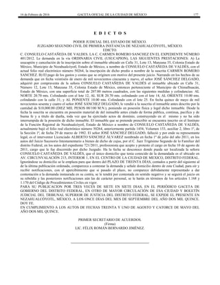 16 de Febrero de 2016 GACETA OFICIAL DE LA CIUDAD DE MÉXICO 177
E D I C T O S
PODER JUDICIAL DEL ESTADO DE MÉXICO.
JUZGADO SEGUNDO CIVIL DE PRIMERA INSTANCIA DE NEZAHUALCÓYOTL, MÉXICO.
EDICTO.
C. CONSUELO CASTAÑEDA DE VALDES. LA C. CARMEN ROMERO SANCHEZ EN EL EXPEDIENTE NÚMERO
401/2012. Le demanda en la vía ORDINARIA CIVIL (USUCAPION), LAS SIGUIENTES PRESTACIONES: A) La
usucapión y cancelación de la inscripción sobre el inmueble ubicado en Calle 31, Lote 13, Manzana 35, Colonia Estado de
México, Municipio de Nezahualcóyotl, Estado de México, a nombre de CONSUELO CASTAÑEDA DE VALDÉS, con el
actual folio real electrónico número 50264, la inscripción de dicho predio a nombre de la suscrita CARMEN ROMERO
SANCHEZ. B) El pago de los gastos y costas que se originen con motivo del presente juicio. Narrando en los hechos de su
demanda que en fecha veintiséis de enero de mil novecientos cincuenta y nueve, el señor JOSÉ SÁNCHEZ DELGADO,
adquirió por compraventa de la señora CONSUELO CASTAÑEDA DE VALDÉS el inmueble ubicado en Calle 31,
Número 12, Lote 13, Manzana 35, Colonia Estado de México, entonces perteneciente el Municipio de Chimalhuacán,
Estado de México, con una superficie total de 207.00 metros cuadrados, con las siguientes medidas y colindancias: AL
NORTE 20.70 mts. Colindando con el lote 12, AL SUR 20.70 mts. colindando con el lote 14, AL ORIENTE 10.00 mts.
colindando con la calle 31; y AL PONIENTE 10.00 mts. Colindando con el lote 25. En fecha quince de mayo de mil
novecientos sesenta y cuatro el señor JOSÉ SÁNCHEZ DELGADO, le vendió a la suscrita el inmueble antes descrito por la
cantidad de $10,000.00 (DIEZ MIL PESOS 00/100 M.N.), poniendo en posesión física y legal dicho inmueble. Desde la
fecha la suscrita se encuentra en posesión material de del inmueble antes citado de forma pública, continua, pacifica y de
buena fe y a título de dueña, toda vez que ha ejercitado actos de dominio, construyendo en el mismo y no ha sido
interrumpida de la posesión de dicho inmueble. El inmueble que se pretende prescribir se encuentra inscrito en el Instituto
de la Función Registral de Nezahualcóyotl, Estado de México a nombre de CONSUELO CASTAÑEDA DE VALDÉS,
actualmente bajó el folio real electrónico número 50264, anteriormente partida 1454, Volumen 133, auxiliar 2, libro 1º, de
la Sección 1ª, de fecha 29 de marzo de 1982. El señor JOSÉ SÁNCHEZ DELGADO, falleció y por ende su representante
legal, es el interventor Licenciado ALBERTO SÁNCHEZ ÁLVAREZ nombrado en fecha 1º de julio del año 2011, en los
autos del Juicio Sucesorio Intestamentario a bienes de dicho de cujus, por el C. Juez Trigésimo Segundo de lo Familiar del
distrito Federal, en los autos del expediente 721/2011, profesionista que acepto y protesto el cargo en fecha 10 de agosto de
2011, cargo que le fue discernido por dicho Juzgado. Ha la fecha se desconoce donde pueda ser localizada la señora
CONSUELO CASTAÑEDA DE VALDÉS, que el único domicilio que tenia conocido de la demandada es el ubicado en
AV. CIRCUNVALACIÓN 215, INTERIOR 1, EN EL CENTRO DE LA CIUDAD DE MEXICO, DISTRITO FEDERAL.
Ignorándose su domicilio se le emplaza para que dentro del PLAZO DE TREINTA DÍAS, contados a partir del siguiente al
de la última publicación ordenada, comparezca a contestar la demanda y señale domicilio dentro de esta Ciudad, para oír y
recibir notificaciones, con el apercibimiento que si pasado el plazo, no comparece debidamente representado a dar
contestación a la demanda instaurada en su contra, se le tendrá por contestada en sentido negativo y se seguirá el juicio en
su rebeldía y las posteriores notificaciones aún las de carácter personal, se le harán en términos de los artículos 1.168 y
1.170 del Código de Procedimientos Civiles en vigor.
PARA SU PUBLICACION POR TRES VECES DE SIETE EN SIETE DIAS, EN EL PERIÓDICO GACETA DE
GOBIERNO DEL DISTRITO FEDERAL, EN OTRO DE MAYOR CIRCULACIÓN DE ESA CIUDAD Y BOLETÍN
JUDICIAL DEL TRIBUNAL SUPERIOR DE JUSTICIA DEL DISTRITO FEDERAL, SE EXPIDE EL PRESENTE EN
NEZAHUALCÓYOTL, MÉXICO, A LOS ONCE DÍAS DEL MES DE SEPTIEMBRE DEL AÑO DOS MIL QUINCE.
DOY FE.
EN CUMPLIMIENTO A LOS AUTOS DE FECHAS TREINTA Y UNO DE AGOSTO Y CATORCE DE MAYO DEL
AÑO DOS MIL QUINCE.
PRIMER SECRETARIO DE ACUERDOS.
(Firma)
LIC. FÉLIX ROMÁN BERNARDO JIMÉNEZ.
 