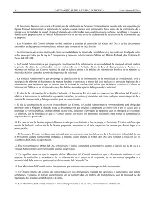 18 GACETA OFICIAL DE LA CIUDAD DE MÉXICO 16 de Febrero de 2016
3. El Secretario Técnico convocará al Comité para la celebración de Sesiones Extraordinarias cuando esto sea requerido por
alguna Unidad Administrativa, remitiendo la carpeta cuando menos con veinticuatro horas antes de la celebración de la
misma, con la finalidad de que el Órgano Colegiado de conformidad con sus atribuciones confirme, modifique o revoque la
clasificación propuesta por la Unidad Administrativa o en su caso avale la declaratoria de inexistencia de información que
se propone.
4. Los Miembros del Comité deberán recibir, analizar y estudiar el contenido del Orden del Día y de los documentos
contenidos en la carpeta correspondiente, mismos que se tratarán en cada Sesión.
5. La información de acceso restringido, tiene las modalidades de reservada y confidencial, y no podrá ser divulgada, salvo
en los casos previstos por la Ley de Transparencia y Acceso a la Información Pública del Distrito Federal y los Criterios del
Pleno del INFODF.
6. La Unidad Administrativa que proponga la clasificación de la información en su modalidad de reservada deberá realizar
la prueba de daño, de conformidad con lo establecido en el Artículo 42 en la Ley de Transparencia y Acceso a la
Información Pública del Distrito Federal, la cual se deberá remitir a la Oficina de Información Pública en un término de
cinco días hábiles contados a partir del ingreso de la solicitud.
7. La Unidad Administrativa que proponga la clasificación de la información en la modalidad de confidencial, será la
encargada de elaborar el documento de manera fundada y motivada, a través del cual realizará el encuadre legítimo de la
información para demostrar que la misma tiene la calidad de confidencial; oficio que se deberá remitir a la Oficina de
Información Pública en un término de cinco días hábiles contados a partir del ingreso de la solicitud.
8. El día de la celebración de la Sesión Ordinaria, el Secretario Técnico dará a conocer a los Miembros del Comité lo
relativo a los informes de solicitudes ingresadas, turnadas, prevenidas y atendidas, así como cualquier asunto respecto de la
materia de transparencia y datos personales para su conocimiento.
9. El día de celebración de la Sesión Extraordinaria del Comité, la Unidad Administrativa correspondiente, está obligada a
presentar ante el Órgano Colegiado toda la documentación que origina la propuesta de restricción y en los casos que se
proponga la versión pública, también deberá incluir ésta, así como el proyecto de respuesta que se entregará al solicitante.
Lo anterior, con la finalidad de que el Comité cuente con todos los elementos necesarios para tomar la determinación
respecto del caso planteado.
10. En caso de que la Sesión no pueda llevarse a cabo por caso fortuito o fuerza mayor, el Secretario Técnico notificará por
escrito la fecha de realización de la Sesión pospuesta, asentando en el acta respectiva las causas que dieron lugar a su
postergación.
11. El Secretario Técnico verificará que exista el quórum necesario para la celebración de la Sesión, con la finalidad de que
el Presidente declare formalmente instalada la misma; dando lectura al Orden del Día para someter a votación de los
Miembros del Comité su aprobación.
12. Una vez aprobado el Orden del Día, el Secretario Técnico comenzará a presentar los asuntos y dará el uso de la voz a la
Unidad Administrativa correspondiente cuando así proceda.
13. En aquellos casos en que la mayoría de los Miembros del Comité consideren que el documento mediante el cual
propone la restricción o inexistencia de la información o el proyecto de respuesta, no se encuentren apegados a la
normatividad de la materia, podrán retirar dicho asunto del Orden de Día.
14. Los Miembros del Comité emiten las opiniones que estimen convenientes respecto del caso concreto.
15. El Órgano Interno de Control de conformidad con sus atribuciones realizará las opiniones o comentarios que estime
pertinentes, vigilando el estricto cumplimiento de la normatividad en materia de transparencia, con la finalidad de dar
legalidad a los acuerdos emitidos por el Comité.
16. Los Miembros del Comité emitirán el voto correspondiente o en su caso, manifestarán su abstención.
 