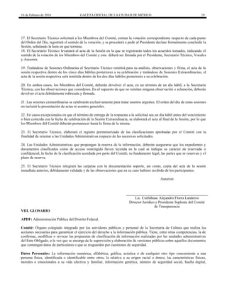 16 de Febrero de 2016 GACETA OFICIAL DE LA CIUDAD DE MÉXICO 19
17. El Secretario Técnico solicitará a los Miembros del Comité, emitan la votación correspondiente respecto de cada punto
del Orden del Día, registrará el sentido de la votación, y se procederá a pedir al Presidente declare formalmente concluida la
Sesión, señalando la hora en que termina.
18. El Secretario Técnico levantará el acta de la Sesión en la que se registrarán todos los acuerdos tomados, indicando el
sentido de la votación de los Miembros del Comité y esta deberá ser firmada por el Presidente, Secretario Técnico, Vocales
y Asesores.
19. Tratándose de Sesiones Ordinarias el Secretario Técnico remitirá para su análisis, observaciones y firma, el acta de la
sesión respectiva dentro de los cinco días hábiles posteriores a su celebración y tratándose de Sesiones Extraordinarias, el
acta de la sesión respectiva será remitida dentro de los dos días hábiles posteriores a su celebración.
20. En ambos casos, los Miembros del Comité, deberán devolver el acta, en un término de un día hábil, a la Secretaría
Técnica, con las observaciones que consideren. En el supuesto de que no remitan ninguna observación o aclaración, deberán
devolver el acta debidamente rubricada y firmada.
21. Las sesiones extraordinarias se celebrarán exclusivamente para tratar asuntos urgentes. El orden del día de estas sesiones
no incluirá la presentación de actas ni asuntos generales.
22. En casos excepcionales en que el término de entrega de la respuesta a la solicitud sea un día hábil antes del vencimiento
o bien coincida con la fecha de celebración de la Sesión Extraordinaria, se elaborará el acta al final de la Sesión, por lo que
los Miembros del Comité deberán permanecer hasta la firma de la misma.
23. El Secretario Técnico, elaborará el registro pormenorizado de las clasificaciones aprobadas por el Comité con la
finalidad de orientar a las Unidades Administrativas respecto de las sucesivas solicitudes.
24. Las Unidades Administrativas que propongan la reserva de la información, deberán asegurarse que los expedientes y
documentos clasificados como de acceso restringido lleven leyenda en la cual se indique su carácter de reservado o
confidencial, la fecha de la clasificación acordada por parte del Comité, su fundamento legal, las partes que se reservan y el
plazo de reserva.
25. El Secretario Técnico integrará las carpetas con la documentación soporte, así como, copia del acta de la sesión
inmediata anterior, debidamente validada y de las observaciones que en su caso hubiere recibido de los participantes.
Autorizó
Lic. Cuitláhuac Alejandro Flores Landeros
Director Jurídico y Presidente Suplente del Comité
de Transparencia
VIII. GLOSARIO
APDF: Administración Pública del Distrito Federal.
Comité: Órgano colegiado integrado por los servidores públicos y personal de la Secretaría de Cultura que realiza las
acciones necesarias para garantizar el ejercicio del derecho a la información pública. Tiene, entre otras competencias, la de
confirmar, modificar o revocar las propuestas de clasificación de información realizadas por las unidades administrativas
del Ente Obligado, a la vez que se encarga de la supervisión y elaboración de versiones públicas sobre aquellos documentos
que contengan datos de particulares o que se resguarden por cuestiones de seguridad.
Datos Personales: La información numérica, alfabética, gráfica, acústica o de cualquier otro tipo concerniente a una
persona física, identificada o identificable entre otros, la relativa a su origen racial o étnico, las características físicas,
morales o emocionales a su vida afectiva y familiar, información genética, número de seguridad social, huella digital,
 