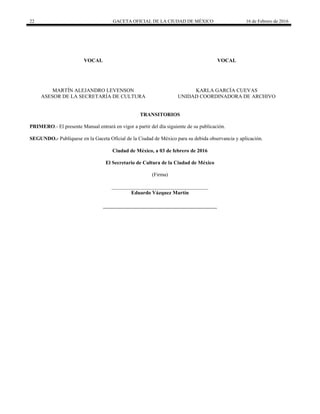 22 GACETA OFICIAL DE LA CIUDAD DE MÉXICO 16 de Febrero de 2016
VOCAL
MARTÍN ALEJANDRO LEVENSON
ASESOR DE LA SECRETARÍA DE CULTURA
VOCAL
KARLA GARCÍA CUEVAS
UNIDAD COORDINADORA DE ARCHIVO
TRANSITORIOS
PRIMERO.- El presente Manual entrará en vigor a partir del día siguiente de su publicación.
SEGUNDO.- Publíquese en la Gaceta Oficial de la Ciudad de México para su debida observancia y aplicación.
Ciudad de México, a 03 de febrero de 2016
El Secretario de Cultura de la Ciudad de México
(Firma)
_____________________________________
Eduardo Vázquez Martín
 