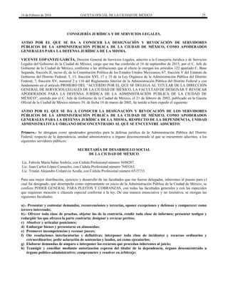 16 de Febrero de 2016 GACETA OFICIAL DE LA CIUDAD DE MÉXICO 25
CONSEJERÍA JURÍDICA Y DE SERVICIOS LEGALES.
AVISO POR EL QUE SE DA A CONOCER LA DESIGNACIÓN Y REVOCACIÓN DE SERVIDORES
PÚBLICOS DE LA ADMINISTRACIÓN PÚBLICA DE LA CIUDAD DE MÉXICO, COMO APODERADOS
GENERALES PARA LA DEFENSA JURÍDICA DE LA MISMA.
VICENTE LOPANTZI GARCÍA, Director General de Servicios Legales, adscrito a la Consejería Jurídica y de Servicios
Legales del Gobierno de la Ciudad de México, cargo que me fue conferido el 16 de septiembre de 2015, por el C. Jefe de
Gobierno de la Ciudad de México, conforme a las atribuciones que al efecto le otorgan los artículos 122 apartado C, Base
Segunda, fracción II, inciso d), de la Constitución Política de los Estados Unidos Mexicanos; 67, fracción V del Estatuto de
Gobierno del Distrito Federal; 5, 15, fracción XVI, 17 y 35 de la Ley Orgánica de la Administración Pública del Distrito
Federal; 7, fracción XV, numeral 2 y 116 del Reglamento Interior de la Administración Pública del Distrito Federal y con
fundamento en el artículo PRIMERO DEL “ACUERDO POR EL QUE SE DELEGA AL TITULAR DE LA DIRECCIÓN
GENERAL DE SERVICIOS LEGALES DE LA CIUDAD DE MÉXICO, LA FACULTAD DE DESIGNAR Y REVOCAR
APODERADOS PARA LA DEFENSA JURÍDICA DE LA ADMINISTRACIÓN PÚBLICA DE LA CIUDAD DE
MÉXICO”, emitido por el C. Jefe de Gobierno de la Ciudad de México, el 21 de febrero de 2002, publicado en la Gaceta
Oficial de la Ciudad de México número 39, de fecha 19 de marzo de 2002, he tenido a bien expedir el siguiente:
AVISO POR EL QUE SE DA A CONOCER LA DESIGNACIÓN Y REVOCACIÓN DE LOS SERVIDORES
PÚBLICOS DE LA ADMINISTRACIÓN PÚBLICA DE LA CIUDAD DE MÉXICO, COMO APODERADOS
GENERALES PARA LA DEFENSA JURÍDICA DE LA MISMA, RESPECTO DE LA DEPENDENCIA, UNIDAD
ADMINISTRATIVA U ÓRGANO DESCONCENTRADO AL QUE SE ENCUENTRE ADSCRITO.
Primero.- Se designan como apoderados generales para la defensa jurídica de la Administración Pública del Distrito
Federal, respecto de la dependencia, unidad administrativa u órgano desconcentrado al que se encuentren adscritos, a los
siguientes servidores públicos:
SECRETARÍA DE DESARROLLO SOCIAL
DE LA CIUDAD DE MÉXICO
Lic. Fabiola María Salas Ambríz, con Cédula Profesional número 5698287.
Lic. Juan Carlos López Camacho, con Cédula Profesional número 7685263.
Lic. Tristán Alejandro Urdanivia Acuña, con Cédula Profesional número 6515733.
Para una mejor distribución, ejercicio y desarrollo de las facultades que me fueron delegadas, inherentes al puesto para el
cual fui designado, que desempeño como representante en juicio de la Administración Pública de la Ciudad de México, se
confiere PODER GENERAL PARA PLEITOS Y COBRANZAS, con todas las facultades generales y con las especiales
que requieran mención o cláusula especial conforme a la ley. De una manera enunciativa y no limitativa, se otorgan las
siguientes facultades:
a).- Presentar y contestar demandas, reconvenciones y tercerías, oponer excepciones y defensas y comparecer como
tercero interesado;
b).- Ofrecer toda clase de pruebas, objetar las de la contraria, rendir toda clase de informes; presentar testigos y
redargüir los que ofrezca la parte contraria; designar y revocar peritos;
c) Absolver y articular posiciones;
d) Embargar bienes y presentarse en almonedas;
e) Promover incompetencias y recusar jueces;
f) Oír resoluciones interlocutorias y definitivas; interponer toda clase de incidentes y recursos ordinarios y
extraordinarios; pedir aclaración de sentencias y laudos, así como ejecutarlos;
g) Elaborar demandas de amparo e interponer los recursos que procedan inherentes al juicio;
h) Transigir y conciliar mediante autorización expresa del titular de la dependencia, órgano desconcentrado u
órgano político-administrativo; comprometer y resolver en arbitraje;
 