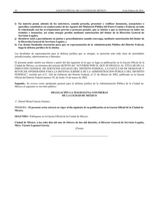 26 GACETA OFICIAL DE LA CIUDAD DE MÉXICO 16 de Febrero de 2016
i) En materia penal, además de las anteriores, cuando proceda, presentar y ratificar denuncias, acusaciones o
querellas; constituirse en coadyuvantes de los Agentes del Ministerio Público del Fuero Común o Federal, en todo
lo relacionado con las averiguaciones previas o procesos penales, que se inicien o que se instruyan en todos sus
trámites e instancias, así como otorgar perdón mediante autorización del titular de la Dirección General de
Servicios Legales;
j) Desistirse total o parcialmente en juicios y procedimientos cuando convenga, mediante autorización del titular de
la Dirección General de Servicios Legales, y
k) Las demás facultades necesarias para que en representación de la Administración Pública del Distrito Federal,
haga la defensa jurídica de la misma.
Las facultades de representación para la defensa jurídica que se otorgan, se ejercerán ante toda clase de autoridades
jurisdiccionales, administrativas o laborales.
El presente poder surtirá sus efectos a partir del día siguiente al en que se haga su publicación en la Gaceta Oficial de la
Ciudad de México, en términos del artículo QUINTO del “ACUERDO POR EL QUE SE DELEGA AL TITULAR DE LA
DIRECCIÓN GENERAL DE SERVICIOS LEGALES DEL DISTRITO FEDERAL, LA FACULTAD DE DESIGNAR Y
REVOCAR APODERADOS PARA LA DEFENSA JURÍDICA DE LA ADMINISTRACIÓN PÚBLICA DEL DISTRITO
FEDERAL”, emitido por el C. Jefe de Gobierno del Distrito Federal, el 21 de febrero de 2002, publicado en la Gaceta
Oficial del Distrito Federal número 39, de fecha 19 de marzo de 2002.
Segundo.- Se revoca como apoderado general para la defensa jurídica de la Administración Pública de la Ciudad de
México al siguiente ex servidor público:
DELEGACIÓN LA MAGDALENA CONTRERAS
DE LA CIUDAD DE MÉXICO
C. Daniel Misael García Jiménez.
PRIMERO.- El presente aviso entrará en vigor al día siguiente de su publicación en la Gaceta Oficial de la Ciudad de
México.
SEGUNDO.- Publíquese en la Gaceta Oficial de la Ciudad de México.
Ciudad de México, a los ocho días del mes de febrero de dos mil dieciséis, el Director General de Servicios Legales,
Mtro. Vicente Lopantzi García.
(Firma)
 
