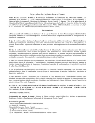 16 de Febrero de 2016 GACETA OFICIAL DE LA CIUDAD DE MÉXICO 27
SECRETARÍA DE EDUCACIÓN DEL DISTRITO FEDERAL
MTRA. MARÍA ALEJANDRA BARRALES MAGDALENO, SECRETARIA DE EDUCACIÓN DEL DISTRITO FEDERAL, con
fundamento en los artículos 87 y 115 del Estatuto de Gobierno del Distrito Federal; 15 fracción XIX, 16 fracciones IV y 23
Quater de la Ley Orgánica de la Administración Pública del Distrito Federal; 13, fracción VII y 60 de la Ley General de
Educación, 10 y 13 de la Ley de Educación del Distrito Federal; los artículos 6 y 7 de la Ley Protección de Datos Personales
para el Distrito Federal; del Reglamento Interior de la Administración Pública del Distrito Federal; los numerales 6, 7, 8 y 9
de los Lineamientos para la Protección de Datos Personales en el Distrito Federal.
CONSIDERANDO
I. Que de acuerdo a lo establecido en el artículo 6 de la Ley de Protección de Datos Personales para el Distrito Federal
corresponde determinar al Titular del ente público, la creación, modificación o supresión de sistemas de datos personales, en
el ámbito de competencia.
II. Que de conformidad con el artículo 7, fracción I de la Ley de Protección de Datos Personales para el Distrito Federal, se
establece que la integración, tratamiento y tutela de los sistemas de datos personales está a cargo de los entes públicos, y su
creación, modificación o supresión de los sistemas de datos personales, deberán publicarse en la Gaceta Oficial del Distrito
Federal.
III. Que de conformidad con el artículo 60 de la Ley General de Educación, los estudios realizados dentro del sistema
educativo nacional tendrán validez en toda la República, y las instituciones del sistema educativo nacional expedirán
certificados y otorgarán constancias, diplomas, títulos o grados académicos a las personas que hayan concluido estudios de
conformidad con los requisitos establecidos en los planes y programas de estudio correspondientes, así como que dichos
certificados, constancias, diplomas, títulos y grados tendrán validez en toda la República.
IV. Que esta autoridad educativa local en coordinación con la autoridad educativa federal participa en la actualización e
integración del Sistema de Información y Gestión Educativa el cual está compuesto, entre otros, por el Registro Nacional de
Emisión, Validación e Inscripción de Documentos Académicos; lo anterior, de conformidad con el Artículo 12, fracción X
de la Ley General de Educación.
V. Que de conformidad con el artículo 13, fracción VII de la Ley General de Educación corresponde a esta Secretaría, como
autoridad educativa local, la coordinación y operación de un registro estatal de emisión, validación e inscripción de
documentos académicos.
VI. Que el numeral 6 de los Lineamientos para la Protección de Datos Personales en el Distrito Federal establece como
obligación para todos los entes públicos, que la creación, modificación o supresión de sistemas de dato personales sólo
podrá efectuarse mediante acuerdo emitido por el titular del ente, publicado en la Gaceta Oficial del Distrito Federal. Por lo
anterior, se tiene a bien emitir el siguiente:
ACUERDO DE CREACIÓN DEL SISTEMA DE DATOS PERSONALES DENOMINADO “SISTEMA DE DATOS PERSONALES PARA
CERTIFICACIÓN Y REGISTRO DE DOCUMENTOS ACADÉMICOS EMITIDOS O RECABADOS POR LA SECRETARÍA DE
EDUCACIÓN DEL DISTRITO FEDERAL”
I. IDENTIFICACIÓN DEL SISTEMA
Denominación del Sistema de Datos: “Sistema de Datos Personales para Certificación y Registro de Documentos
Académicos Emitidos o Recabados por la Secretaría de Educación del Distrito Federal”
Normatividad aplicable:
Constitución Política de los Estados Unidos Mexicanos;
Ley General de Educación;
Estatuto de Gobierno del Distrito Federal;
Ley Orgánica de la Administración Pública del Distrito Federal;
Ley de Educación del Distrito Federal;
Ley de Transparencia y Acceso a la Información Pública del Distrito Federal;
 