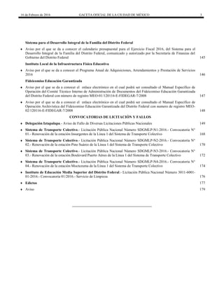 16 de Febrero de 2016 GACETA OFICIAL DE LA CIUDAD DE MÉXICO 3
Sistema para el Desarrollo Integral de la Familia del Distrito Federal
 Aviso por el que se da a conocer el calendario presupuestal para el Ejercicio Fiscal 2016, del Sistema para el
Desarrollo Integral de la Familia del Distrito Federal, comunicado y autorizado por la Secretaría de Finanzas del
Gobierno del Distrito Federal 145
Instituto Local de la Infraestructura Física Educativa
 Aviso por el que se da a conocer el Programa Anual de Adquisiciones, Arrendamientos y Prestación de Servicios
2016 146
Fideicomiso Educación Garantizada
 Aviso por el que se da a conocer el enlace electrónico en el cual podrá ser consultado el Manual Específico de
Operación del Comité Técnico Interno de Administración de Documentos del Fideicomiso Educación Garantizada
del Distrito Federal con número de registro MEO-01/120116-E-FIDEGAR-7/2008 147
 Aviso por el que se da a conocer el enlace electrónico en el cual podrá ser consultado el Manual Específico de
Operación Archivística del Fideicomiso Educación Garantizada del Distrito Federal con numero de registro MEO-
02/120116-E-FIDEGAR-7/2008 148
CONVOCATORIAS DE LICITACIÓN Y FALLOS
 Delegación Iztapalapa.- Aviso de Fallo de Diversas Licitaciones Públicas Nacionales 149
 Sistema de Transporte Colectivo.- Licitación Pública Nacional Número SDGMLP-N1-2016.- Convocatoria N°
01.- Renovación de la estación Insurgentes de la Línea 1 del Sistema de Transporte Colectivo 168
 Sistema de Transporte Colectivo.- Licitación Pública Nacional Número SDGMLP-N2-2016.- Convocatoria N°
02.- Renovación de la estación Pino Suárez de la Línea 1 del Sistema de Transporte Colectivo 170
 Sistema de Transporte Colectivo.- Licitación Pública Nacional Número SDGMLP-N3-2016.- Convocatoria N°
03.- Renovación de la estación Boulevard Puerto Aéreo de la Línea 1 del Sistema de Transporte Colectivo 172
 Sistema de Transporte Colectivo.- Licitación Pública Nacional Número SDGMLP-N4-2016.- Convocatoria N°
04.- Renovación de la estación Moctezuma de la Línea 1 del Sistema de Transporte Colectivo 174
 Instituto de Educación Media Superior del Distrito Federal.- Licitación Pública Nacional Número 3011-6001-
01-2016.- Convocatoria 01/2016.- Servicio de Limpieza 176
 Edictos 177
 Aviso 179
 