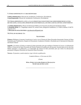 30 GACETA OFICIAL DE LA CIUDAD DE MÉXICO 16 de Febrero de 2016
V. UNIDAD ADMINISTRATIVA Y CARGO RESPONSABLE
Unidad Administrativa: Dirección de Acreditación, Certificación y Revalidación.
Cargo Responsable: Director de Acreditación, Certificación y Revalidación.
VI. UNIDAD ADMINISTRATIVA ANTE LA CUAL SE PRESENTARAN SOLICITUDES PARA EJERCER DERECHOS DE ACCESO,
RECTIFICACIÓN, CANCELACIÓN, OPOSICIÓN DE DATOS PERSONALES, ASÍ COMO LA REVOCACIÓN DEL CONSENTIMIENTO
a) Unidad administrativa: Oficina de Información Pública de la Secretaría de Educación del Distrito Federal.
b) Domicilio oficial: Av. Chapultepec número 49, colonia Centro, delegación Cuauhtémoc, C.P. 06010, teléfono 51340770
extensión 1017.
c) Dirección de correo electrónico: oip.educacion.df@gmail.com
VII. NIVEL DE SEGURIDAD: Alto.
TRANSITORIOS
Primero.-Publíquese el presente Acuerdo por el cual se crea el Sistema de Datos Personales denominado Sistema de Datos
Personales para Certificación y Registro de Documentos Académicos Emitidos o Recabados por la Secretaría de Educación
del Distrito Federal"
Segundo.- Se instruye al Enlace en materia de datos personales para que notifique al Instituto de Acceso a la Información
Pública y Protección de Datos Personales del Distrito Federal de la publicación del presente Acuerdo dentro de los diez días
hábiles siguientes a la publicación y al responsable del sistema de datos personales para que realice las adecuaciones
pertinentes al Registro Electrónico de Sistema de Datos Personales.
Tercero.- El presente a cuerdo entrará en vigor el día de su publicación.
Ciudad de México, a 22 de enero de 2016.
(Firma)
MTRA. MARÍA ALEJANDRA BARRALES MAGDALENO
SECRETARIA DE EDUCACIÓN
 