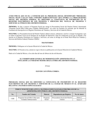 32 GACETA OFICIAL DE LA CIUDAD DE MÉXICO 16 de Febrero de 2016
AVISO POR EL QUE SE DA A CONOCER QUE EL PROGRAMA SOCIAL DENOMINADO “PROGRAMA
SOCIAL OLLIN CALLAN PARA UNIDADES HABITACIONALES” QUE OTORGA LA PROCURADURÍA
SOCIAL DEL DISTRITO FEDERAL, HA OBTENIDO LA CONSTANCIA DE INSCRIPCIÓN EN EL
REGISTRO ELECTRÓNICO DE LOS TRÁMITES Y SERVICIOS DEL MANUAL DE TRÁMITES Y
SERVICIOS AL PÚBLICO DEL DISTRITO FEDERAL.
PRIMERO.- Se dan a conocer el Programa Social que otorga la Procuraduría Social del Distrito Federal, denominado
“Programa Social Ollin Callan para Unidades Habitacionales”, así como sus formatos de solicitud; que ha obtenido la
Constancia de Inscripción en el Registro Electrónico de Trámites y Servicios de la Ciudad de México.
SEGUNDO.- La Procuraduría Social del Distrito Federal, deberá conocer, substanciar, resolver u otorgar el programa a que
se refiere el presente Aviso en los términos de sus Reglas de Operación y bajo las condiciones en las que se difunde y fue
inscrito en el Registro Electrónico de Trámites y Servicios, así como se divulga en el Portal Web Oficial de Trámites y
Servicios del Distrito Federal (Trámites CDMX).
TRANSITORIOS
PRIMERO.- Publíquese en la Gaceta Oficial de la Ciudad de México.
SEGUNDO.- El Presente aviso, entrará en vigor el día de su publicación en la Gaceta Oficial de la Ciudad de México.
Dado en la Ciudad de México, a los ocho días del mes de febrero de dos mil dieciséis.
EL COORDINADOR GENERAL DE MODERNIZACIÓN ADMINISTRATIVA Y
TITULAR DE LA UNIDAD DE MEJORA REGULATORIA DEL DISTRITO FEDERAL
(Firma)
OLIVER CASTAÑEDA CORREA
PROGRAMA SOCIAL QUE HA OBTENIDO LA CONSTANCIA DE INSCRIPCIÓN EN EL REGISTRO
ELECTRÓNICO DE LOS TRÁMITES Y SERVICIOS DE LA CIUDAD DE MÉXICO EN EL APARTADO
RELATIVO A MATERIAS ESPECIALIZADAS
ÍNDICE TEMÁTICO RELATIVO A MATERIAS ESPECIALIZADAS POR ÓRGANO DE LA
ADMINISTRACIÓN PÚBLICA DEL DISTRITO FEDERAL
No. Nombre del Trámite Materia Dependencia que Registra No. de Anexo
3-ME
Programa Social Ollin Callan para
Unidades Habitacionales
Programa
Social
Procuraduría Social del Distrito
Federal
Anexo 1
Anexo 2
 